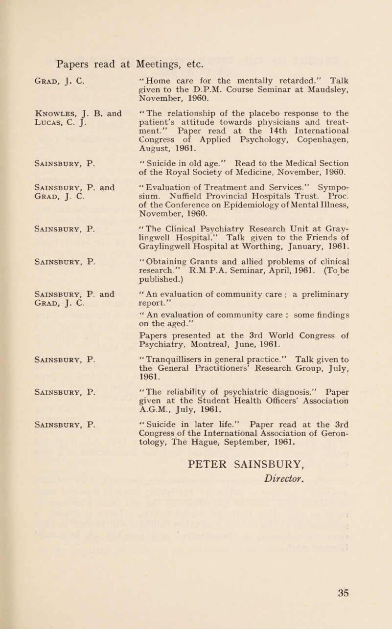 Papers read at Grad, J. C. Knowles, J. B. and Lucas, C. J. Sainsbury, P. Sainsbury, P. and Grad, J. C. Sainsbury, P. Sainsbury, P. Sainsbury, P. and Grad, J. C. Sainsbury, P. Sainsbury, P. Sainsbury, P. Meetings, etc. Home care for the mentally retarded.” Talk given to the D.P.M. Course Seminar at Maudsley, November, 1960. “ The relationship of the placebo response to the patient’s attitude towards physicians and treat¬ ment.” Paper read at the 14th International Congress of Applied Psychology, Copenhagen, August, 1961.  Suicide in old age.” Read to the Medical Section of the Royal Society of Medicine, November, 1960.  Evaluation of Treatment and Services.” Sympo¬ sium. Nuffield Provincial Hospitals Trust. Proc. of the Conference on Epidemiology of Mental Illness, November, 1960. The Clinical Psychiatry Research Unit at Gray- liugwell Hospital.” Talk given to the Friends of Graylingwell Hospital at Worthing, January, 1961. Obtaining Grants and allied problems of clinical research.” R.M.P.A. Seminar, April, 1961. (To^be published.)  An evaluation of community care : a preliminary report.”  An evaluation of community care : some findings on the aged.” Papers presented at the 3rd World Congress of Psychiatry, Montreal, June, 1961. Tranquillisers in general practice.” Talk given to the General Practitioners’ Research Group, July, 1961. The reliability of psychiatric diagnosis.” Paper given at the Student Health Officers' Association A.G.M., July, 1961.  Suicide in later life.” Paper read at the 3rd Congress of the International Association of Geron¬ tology, The Hague, September, 1961. PETER SAINSBURY, Director.