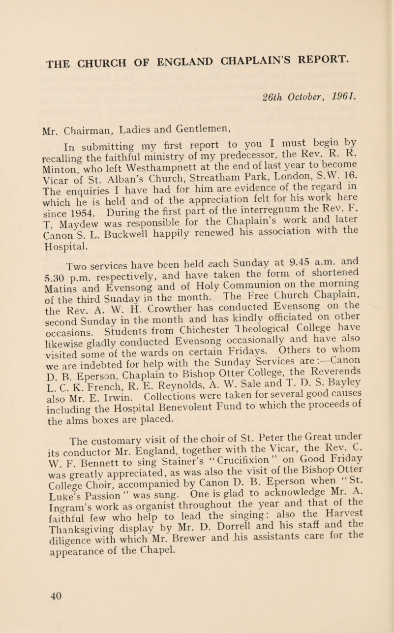 THE CHURCH OF ENGLAND CHAPLAIN’S REPORT. 26th October, 1961. Mr. Chairman, Ladies and Gentlemen, In submitting my first report to you I must begin by recalling the faithful ministry of my predecessor, the Rev K. K. Minton, who left Westhampnett at the end of last year to be^°™e Vicar of St. Alban’s Church, Streatham Park, London, S.W.lb. The enquiries I have had for him are evidence of the regard m which he is held and of the appreciation felt for his work here since 1954. During the first part of the interregnum the Rev. k. T. Maydew was responsible for the Chaplain s work and later Canon S. L. Buckwell happily renewed his association with the Hospital. Two services have been held each Sunday at 9.45 a.m. and 5.30 p.m. respectively, and have taken the form of shortened Matins and Evensong and of Holy Communion on the morning of the third Sunday in the month. The Free Church Chaplain, the Rev A W. H. Crowther has conducted Evensong on the second Sunday in the month and has kindly officiated on other occasions. Students from Chichester Theological College have likewise gladly conducted Evensong occasionally and have also visited some of the wards on certain Fridays. Others to whom we are indebted for help with the Sunday Services are :-Canon D. B. Eperson, Chaplain to Bishop Otter College, the Reverends L C K French, R. E. Reynolds, A. W. Sale and T. D. S. Bay ley also Mr E Irwin. Collections were taken for several good causes including the Hospital Benevolent Fund to which the proceeds of the alms boxes are placed. The customary visit of the choir of St. Peter the Great under its conductor Mr. England, together with the Vicar the Rev C. W. F. Bennett to sing Stainer’s “Crucifixion on Good Friday was greatly appreciated, as was also the visit of the Bishop Otter College Choir, accompanied by Canon D. B. Eperson when St- Luke’s Passion ” was sung. One is glad to acknowledge Mr. A, Ingram’s work as organist throughout the year and that: ot the faithful few who help to lead the singing. also the Harvest Thanksgiving display by Mr. D. Dorrell and his staff and th diligence with which Mr. Brewer and his assistants care for the appearance of the Chapel.