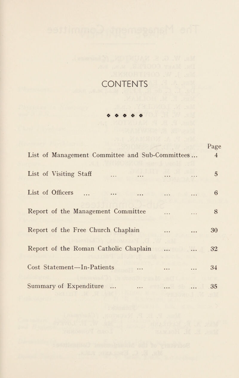 CONTENTS Page List of Management Committee and Sub-Committees ... 4 List of Visiting Staff ... ... ... ... 5 List of Officers ... ... ... ... ... 6 Report of the Management Committee ... ... 8 Report of the Free Church Chaplain ... ... 30 Report of the Roman Catholic Chaplain ... ... 32 Cost Statement—In-Patients ... ... ... 34 Summary of Expenditure ... ... ... ... 35