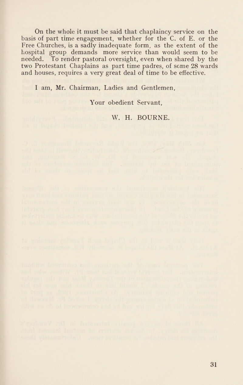 On the whole it must be said that chaplaincy service on the basis of part time engagement, whether for the C. of E. or the Free Churches, is a sadly inadequate form, as the extent of the hospital group demands more service than would seem to be needed. To render pastoral oversight, even when shared by the two Protestant Chaplains as part time padres, of seme 28 wards and houses, requires a very great deal of time to be effective. I am, Mr. Chairman, Ladies and Gentlemen, Your obedient Servant, W. H. BOURNE.