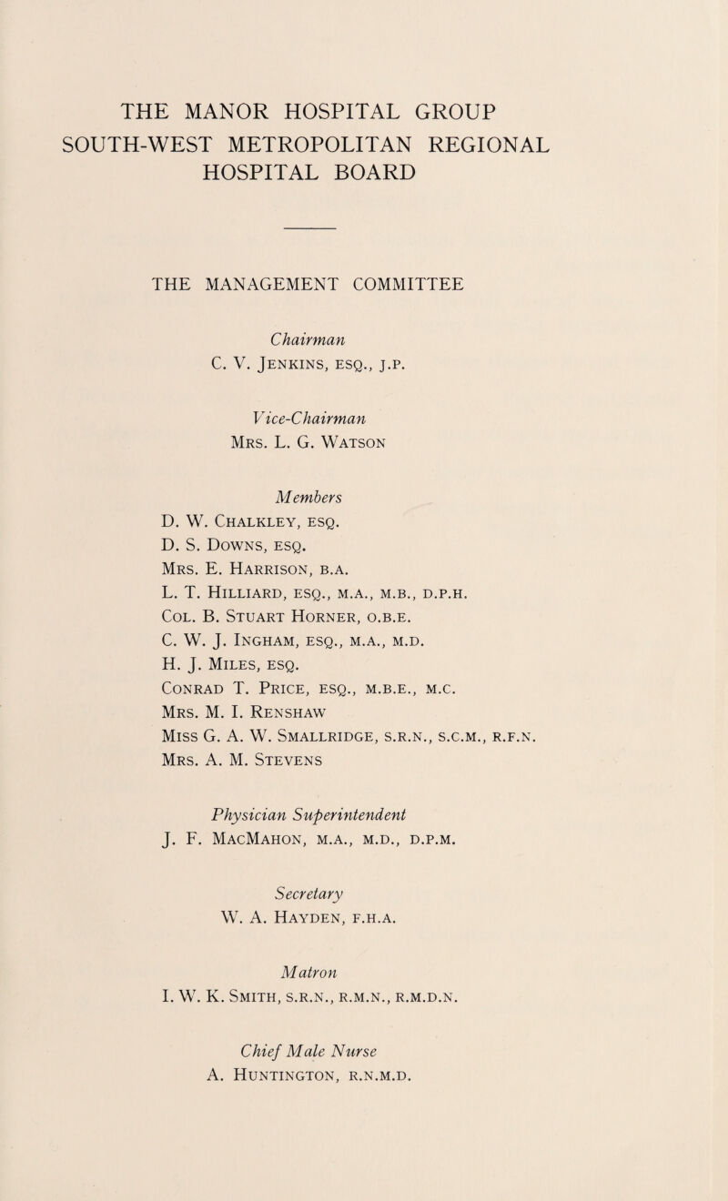 SOUTH-WEST METROPOLITAN REGIONAL HOSPITAL BOARD THE MANAGEMENT COMMITTEE Chairman C. V. Jenkins, esq., j.p. Vice-Chairman Mrs. L. G. Watson Members D. W. Chalkley, esq. D. S. Downs, esq. Mrs. E. Harrison, b.a. L. T. Hilliard, esq., m.a., m.b., d.p.h. Col. B. Stuart Horner, o.b.e. C. W. J. Ingham, esq., m.a., m.d. H. J. Miles, esq. Conrad T. Price, esq., m.b.e., m.c. Mrs. M. I. Renshaw Miss G. A. W. Smallridge, s.r.n., s.c.m., r.f.n. Mrs. A. M. Stevens Physician Superintendent J. F. MacMahon, m.a., m.d., d.p.m. Secretary W. A. Hayden, f.h.a. Matron I. W. K. Smith, s.r.n., r.m.n., r.m.d.n. Chief Male Nurse A. Huntington, r.n.m.d.
