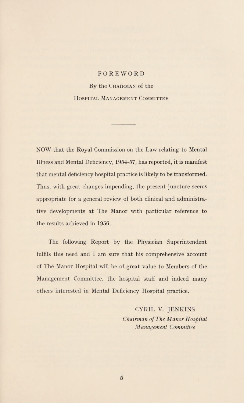 FOREWORD By the Chairman of the Hospital Management Committee NOW that the Royal Commission on the Law relating to Mental Illness and Mental Deficiency, 1954-57, has reported, it is manifest that mental deficiency hospital practice is likely to be transformed. Thus, with great changes impending, the present juncture seems appropriate for a general review of both clinical and administra¬ tive developments at The Manor with particular reference to the results achieved in 1956. The following Report by the Physician Superintendent fulfils this need and I am sure that his comprehensive account of The Manor Hospital will be of great value to Members of the Management Committee, the hospital staff and indeed many others interested in Mental Deficiency Hospital practice. CYRIL V. JENKINS Chairman of The Manor Hospital Management Committee