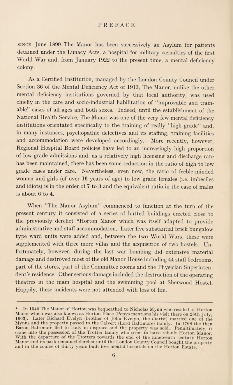 PREFACE since June 1899 The Manor has been successively an Asylum for patients detained under the Lunacy Acts, a hospital for military casualties of the first World War and, from January 1922 to the present time, a mental deficiency colony. As a Certified Institution, managed by the London County Council under Section 36 of the Mental Deficiency Act of 1913, The Manor, unlike the other mental deficiency institutions governed by that local authority, was used chiefly in the care and socio-industrial habilitation of * 'improvable and train- able” cases of all ages and both sexes. Indeed, until the establishment of the National Health Service, The Manor was one of the very few mental deficiency institutions orientated specifically to the training of really “high grade” and, in many instances, psychopathic defectives and its staffing, training facilities and accommodation were developed accordingly. More recently, however, Regional Hospital Board policies have led to an increasingly high proportion of low grade admissions and, as a relatively high licensing and discharge rate has been maintained, there has been some reduction in the ratio of high to low grade cases under care. Nevertheless, even now, the ratio of feeble-minded women and girls (of over 16 years of age) to low grade females (i.e. imbeciles and idiots) is in the order of 7 to 3 and the equivalent ratio in the case of males is about 6 to 4. When “The Manor Asylum” commenced to function at the turn of the present century it consisted of a series of hutted buildings erected close to the previously derelict *Horton Manor which was itself adapted to provide administrative and staff accommodation. Later five substantial brick bungalow type ward units were added and, between the two World Wars, these were supplemented with three more villas and the acquisition of two hostels. Un¬ fortunately, however, during the last war bombing did extensive material damage and destroyed most of the old Manor House including 44 staff bedrooms, part of the stores, part of the Committee rooms and the Physician Superinten¬ dent’s residence. Other serious damage included the destruction of the operating theatres in the main hospital and the swimming pool at Sherwood Hostel. Happily, these incidents were not attended with loss of life. * In 1540 The Manor of Horton was bequeathed to Nicholas Mynn who resided at Horton Manor which was also known as Horton Place (Pepys mentions his visit there on 26th July, 1663). Later Richard Evelyn (brother of John Evelyn, the diarist) married one of the Mynns and the property passed to the Calvert (Lord Baltimore) family. In 1768 the then Baron Baltimore fled to Italy in disgrace and the property was sold. Penultimately, it came into the possession of the Trotter family who seem to have rebuilt Horton Manor. With the departure of the Trotters towards the end of the nineteenth century Horton Manor and its park remained derelict until the London County Council bought the property and in the course of thirty years built five mental hospitals on the Horton Estate.