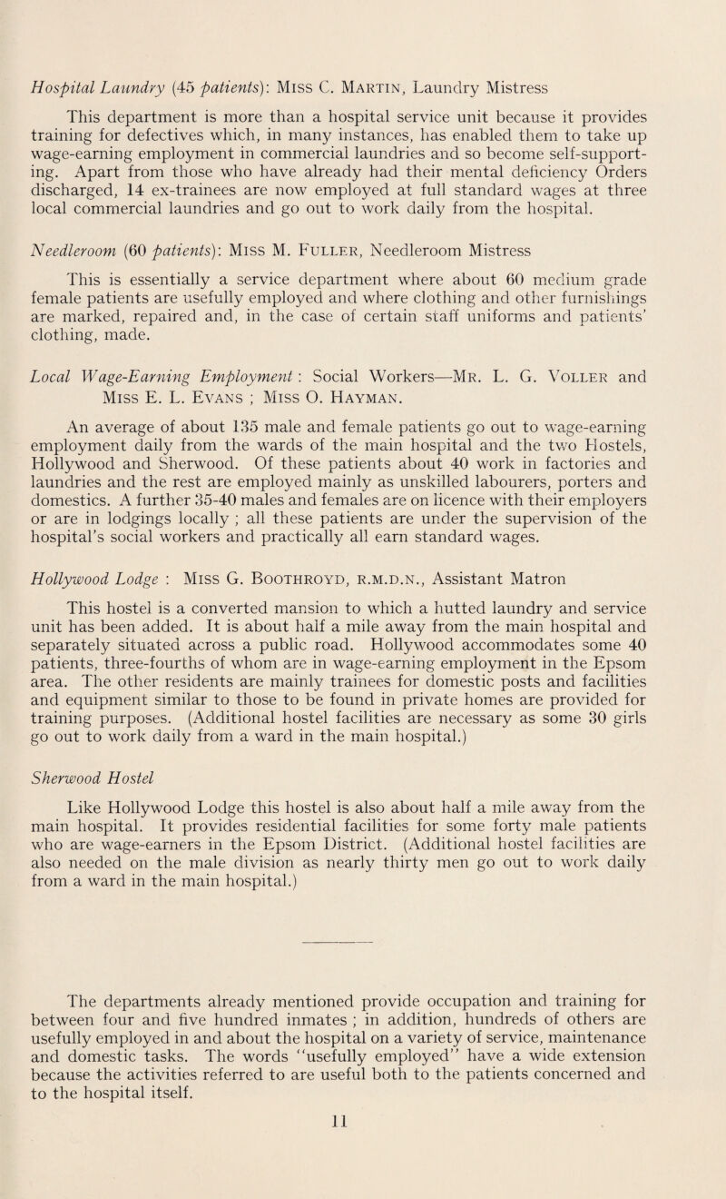 Hospital Laundry (45 patients): Miss C. Martin, Laundry Mistress This department is more than a hospital service unit because it provides training for defectives which, in many instances, has enabled them to take up wage-earning employment in commercial laundries and so become self-support¬ ing. Apart from those who have already had their mental deficiency Orders discharged, 14 ex-trainees are now employed at full standard wages at three local commercial laundries and go out to work daily from the hospital. Needleroom (60 patients): Miss M. Fuller, Needleroom Mistress This is essentially a service department where about 60 medium grade female patients are usefully employed and where clothing and other furnishings are marked, repaired and, in the case of certain staff uniforms and patients’ clothing, made. Local Wage-Earning Employment : Social Workers—Mr. L. G. Voller and Miss E. L. Evans ; Miss O. Hayman. An average of about 135 male and female patients go out to wage-earning employment daily from the wards of the main hospital and the two Hostels, Hollywood and Sherwood. Of these patients about 40 work in factories and laundries and the rest are employed mainly as unskilled labourers, porters and domestics. A further 35-40 males and females are on licence with their employers or are in lodgings locally ; all these patients are under the supervision of the hospital’s social workers and practically all earn standard wages. Hollywood Lodge : Miss G. Boothroyd, r.m.d.n., Assistant Matron This hostel is a converted mansion to which a hutted laundry and service unit has been added. It is about half a mile away from the main hospital and separately situated across a public road. Hollywood accommodates some 40 patients, three-fourths of whom are in wage-earning employment in the Epsom area. The other residents are mainly trainees for domestic posts and facilities and equipment similar to those to be found in private homes are provided for training purposes. (Additional hostel facilities are necessary as some 30 girls go out to work daily from a ward in the main hospital.) Sherwood Hostel Like Hollywood Lodge this hostel is also about half a mile away from the main hospital. It provides residential facilities for some forty male patients who are wage-earners in the Epsom District. (Additional hostel facilities are also needed on the male division as nearly thirty men go out to work daily from a ward in the main hospital.) The departments already mentioned provide occupation and training for between four and five hundred inmates ; in addition, hundreds of others are usefully employed in and about the hospital on a variety of service, maintenance and domestic tasks. The words ‘ 'usefully employed” have a wide extension because the activities referred to are useful both to the patients concerned and to the hospital itself.