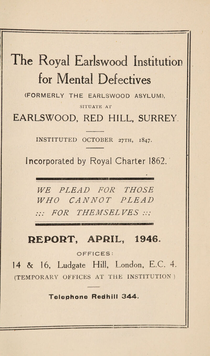 The Royal Earlswood institution for Mental Defectives (FORMERLY THE EARLSWOOD ASYLUM), SITUATE AT EARLSWOOD, RED HILL, SURREY. INSTITUTED OCTOBER 27TH, 1847. Incorporated by Royal Charter 1862. WE PLEAD FOR THOSE WHO CANNOT PLEAD FOR THEMSEL VES REPORT, APRIL, 1940. OFFICES : 14 & 16, Ludgate Hill, London, E.C. 4. (TEMPORARY OFFICES AT THE INSTITUTION ) Telephone Redhill 344.