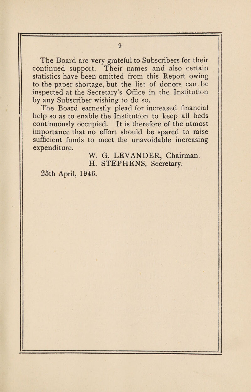 The Board are very grateful to Subscribers for their continued support. Their names and also certain statistics have been omitted from this Report owing to the paper shortage, but the list of donors can be inspected at the Secretary’s Office in the Institution by any Subscriber wishing to do so. The Board earnestly plead for increased financial help so as to enable the Institution to keep all beds continuously occupied. It is therefore of the utmost importance that no effort should be spared to raise sufficient funds to meet the unavoidable increasing expenditure. W. G. LEVANDER, Chairman. H. STEPHENS, Secretary. 25th April, 1946.