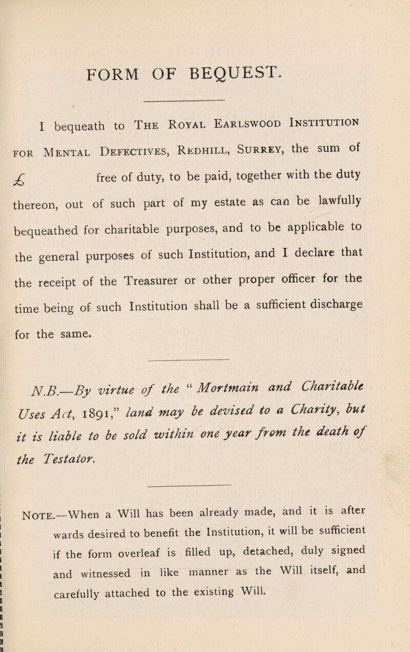 FORM OF BEQUEST. I bequeath to The Royal Earlswood Institution for Mental Defectives, Redhill, Surrey, the sum of £ free of duty, to be paid, together with the duty thereon, out of such part of my estate as can be lawfully bequeathed for charitable purposes, and to be applicable to the general purposes of such Institution, and I declare that the receipt of the Treasurer or other proper officer for the time being of such Institution shall be a sufficient discharge for the same. JY.B._By virtue of the “ Mortmain and Charitable Uses Act, 1891,” land may be devised to a Charity, but it is liable to be sold within one year from the death of the Testator. Note.—When a Will has been already made, and it is after wards desired to benefit the Institution, it will be sufficient if the form overleaf is filled up, detached, duly signed and witnessed in like manner as the Will itself, and carefully attached to the existing Will.