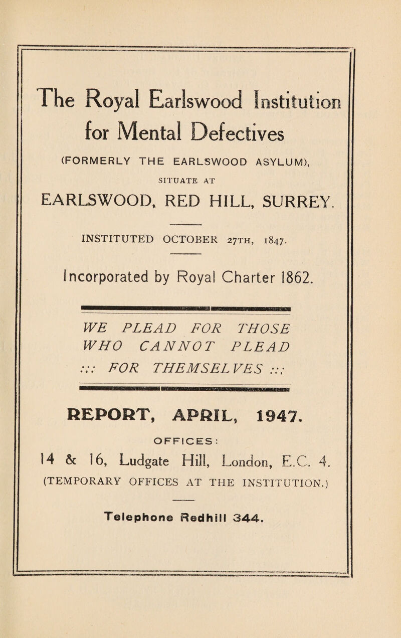 The Royal Earlswood Institution for Mental Defectives (FORMERLY THE EARLSWOOD ASYLUM), SITUATE AT EARLSWOOD, RED HILL, SURREY. INSTITUTED OCTOBER 27TH, 1847. Incorporated by Royal Charter 1862. WE PLEAD FOR THOSE WHO CANNOT PLEAD FOR THEMSELVES REPORT, APRIL, 1947, OFFICES : 14 & 16, Ludgate Hill, London, E.C. 4. (TEMPORARY OFFICES AT THE INSTITUTION.) Telephone Redhill 844.