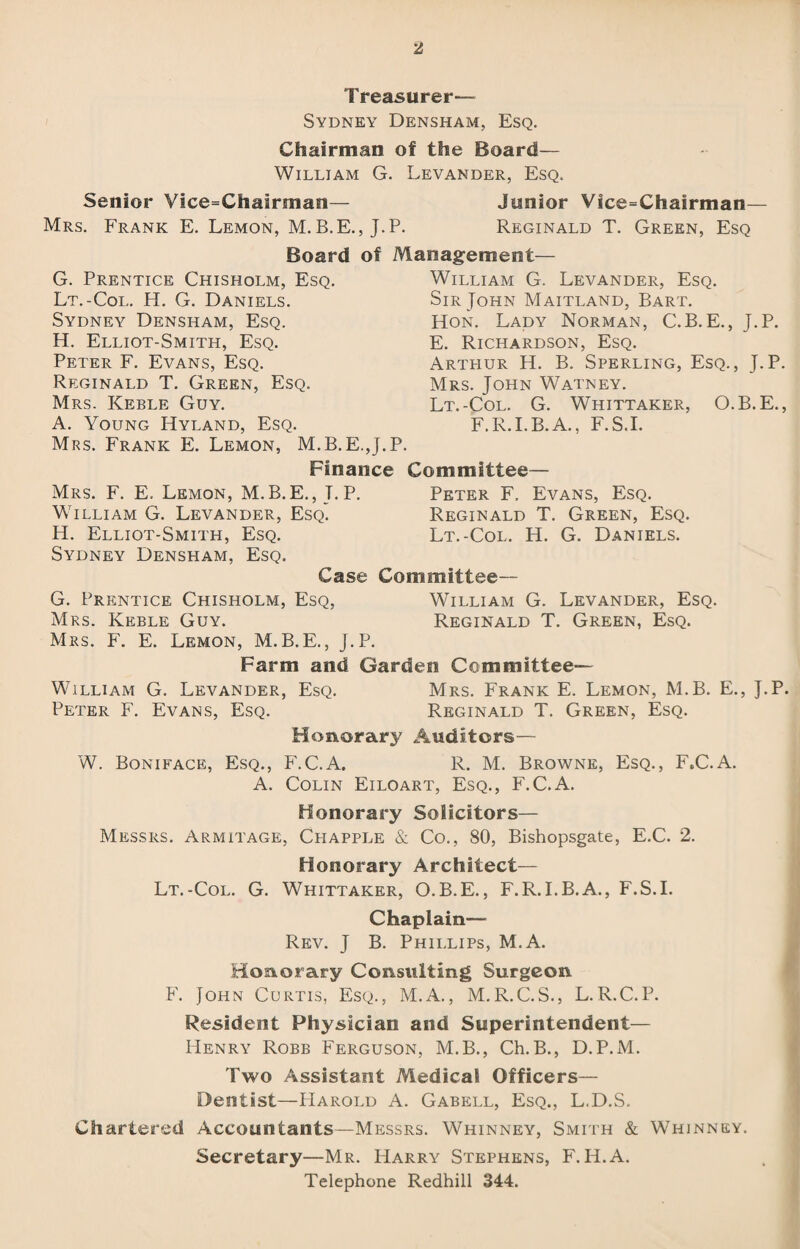 Treasurer— Sydney Densham, Esq. Chairman of the Board— William G. Levander, Esq. Senior Vice=Chairman— Junior Vice=Chairman— Mrs. Frank E. Lemon, M. B.E., J.P. Reginald T. Green, Esq Board of Management— G. Prentice Chisholm, Esq. Lt.-Col. H. G. Daniels. Sydney Densham, Esq. H. Elliot-Smith, Esq. Peter F. Evans, Esq. Reginald T. Green, Esq. Mrs. Keble Guy. A. Young Hyland, Esq. Mrs. Frank E. Lemon, M.B.E.J.I Finance William G. Levander, Esq. Sir John Maitland, Bart. Hon. Lady Norman, C.B.E., J.P. E. Richardson, Esq. Arthur H. B. Sperling, Esq., J.P. Mrs. John Watney. Lt.-Col. G. Whittaker, O.B.E., F.R.I.B.A., F.S.I. Committee— Mrs. F. E. Lemon, M.B.E., T. P. Peter F. Evans, Esq. William G. Levander, Esq. Reginald T. Green, Esq. H. Elliot-Smith, Esq. Lt.-Col. H. G. Daniels. Sydney Densham, Esq. Case Committee— G. Prentice Chisholm, Esq, William G. Levander, Esq. Mrs. Keble Guy. Reginald T. Green, Esq. Mrs. F. E. Lemon, M.B.E., J.P. Farm and Garden Committee— William G. Levander, Esq. Mrs. Frank E. Lemon, M.B. E., J.P. Peter F. Evans, Esq. Reginald T. Green, Esq. Honorary Auditors— W. Boniface, Esq., F.C.A. R. M. Browne, Esq., F.C.A. A. Colin Eiloart, Esq., F.C.A. Honorary Solicitors— Messrs. Armitage, Chapple & Co., 80, Bishopsgate, E.C. 2. Honorary Architect— Lt.-Col. G. Whittaker, O.B.E., F.R.I.B.A., F.S.I. Chaplain— Rev. J B. Phillips, M.A. Honorary Consulting Surgeon F. John Curtis, Esq., M.A., M.R.C.S., L.R.C.P. Resident Physician and Superintendent— Henry Robb Ferguson, M.B., Ch.B., D.P.M. Two Assistant Medical Officers— Dentist—Harold A. Gabell, Esq., L.D.S. Chartered Accountants—Messrs. Whinney, Smith & Whinney. Secretary—Mr. Harry Stephens, F. H.A.