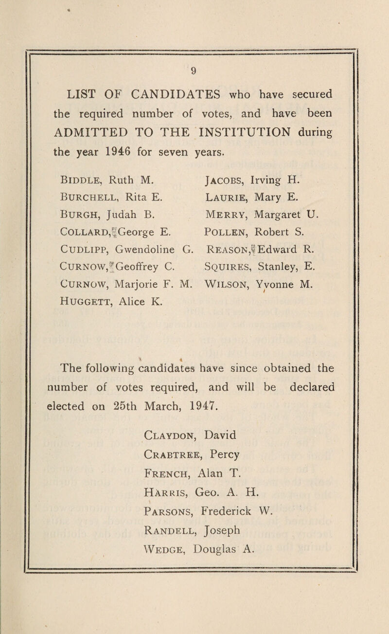LIST OF CANDIDATES who have secured the required number of votes, and have been ADMITTED TO THE INSTITUTION during the year 1946 for seven years. Biddle, Ruth M. Burchell, Rita E. Burgh, Judah B. COLLARD,|George E. Cudlipp, Gwendoline G. Curnow,| Geoffrey C. Curnow, Marjorie F. M. Huggett, Alice K. Jacobs, Irving H. Laurie, Mary E. Merry, Margaret U. Pollen, Robert S. Reason,! Edward R. Squires, Stanley, E. Wilson, Yvonne M. 1 l % A The following candidates have since obtained the number of votes required, and will be declared elected on 25th March, 1947. Claydon, David Crabtree, Percy French, Alan T. Harris, Geo. A. H. Parsons, Frederick W. Randell, Joseph Wedge, Douglas A.