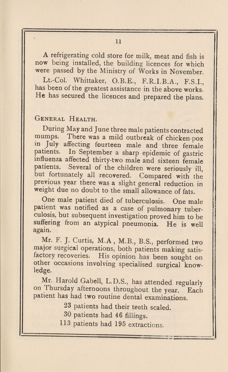 A refrigerating cold store for milk, meat and fish is now being installed, the building licences for which were passed by the Ministry of Works in November. Lt.-Col. Whittaker, O.B.E., F.R.I.B.A., F.S.I., has been of the greatest assistance in the above works. He has secured the licences and prepared the plans. General Health. During May and June three male patients contracted mumps. There was a mild outbreak of chicken-pox in July affecting fourteen male and three female patients. In September a sharp epidemic of gastric influenza affected thirty-two male and sixteen female patients. Several of the children were seriously ill, but fortunately all recovered. Compared with the previous year there was a slight general reduction in weight due no doubt to the small allowance of fats. One male patient died of tuberculosis. One male patient was notified as a case of pulmonary tuber¬ culosis, but subsequent investigation proved him to be suffering from an atypical pneumonia. He is well again. Mr. F. J. Curtis, M.A , M.B., B.S., performed two major surgical operations, both patients making satis¬ factory recoveries. His opinion has been sought on other occasions involving specialised surgical know¬ ledge. Mr. Harold Gabell, L.D.S., has attended regularly on Thursday afternoons throughout the year. Each patient has had two routine dental examinations. 23 patients had their teeth scaled. 30 patients had 46 fillings. 113 patients had 195 extractions.