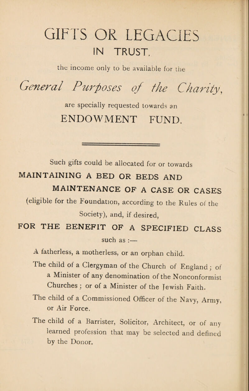 GIFTS OR LEGACIES IN TRUST, the income only to be available for the General Purposes of the Charity, are specially requested towards an ENDOWMENT FUND. Such gifts could be allocated for or towards MAINTAINING A BED OR BEDS AND MAINTENANCE OF A CASE OR CASES (eligible for the Foundation, according to the Rules of the Society), and, if desired, FOR THE BENEFIT OF A SPECIFIED CLASS such as :— A fatherless, a motherless, or an orphan child. The child of a Clergyman of the Church of England ; of a Minister of any denomination of the Nonconformist Churches ; or of a Minister of the Jewish Faith. The child of a Commissioned Officer of the Navy, Army, or Air Force. The child of a Barrister, Solicitor, Architect, or of any learned profession that may be selected and defined by the Donor.
