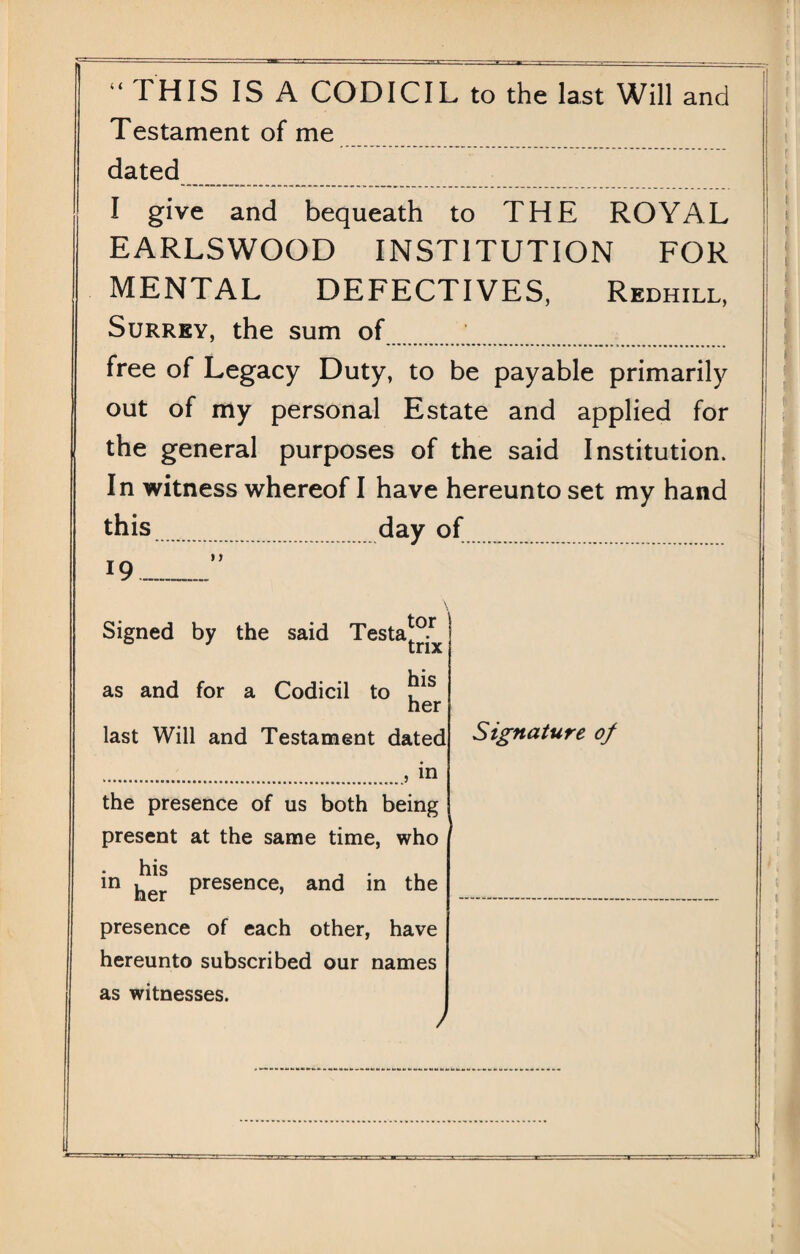 “ THIS IS A CODICIL to the last Will and Testament of me dated I give and bequeath to THE ROYAL EARLSWOOD INSTITUTION FOR MENTAL DEFECTIVES, Redhill, Surrey, the sum of free of Legacy Duty, to be payable primarily out of my personal Estate and applied for the general purposes of the said Institution. In witness whereof I have hereunto set my hand this. day of 19_”. Signed by the said Testa^1 as and for a Codicil to tor trix his her last Will and Testament dated ., in the presence of us both being present at the same time, who his , . . in her Presence> and in the presence of each other, have hereunto subscribed our names as witnesses. Signature of