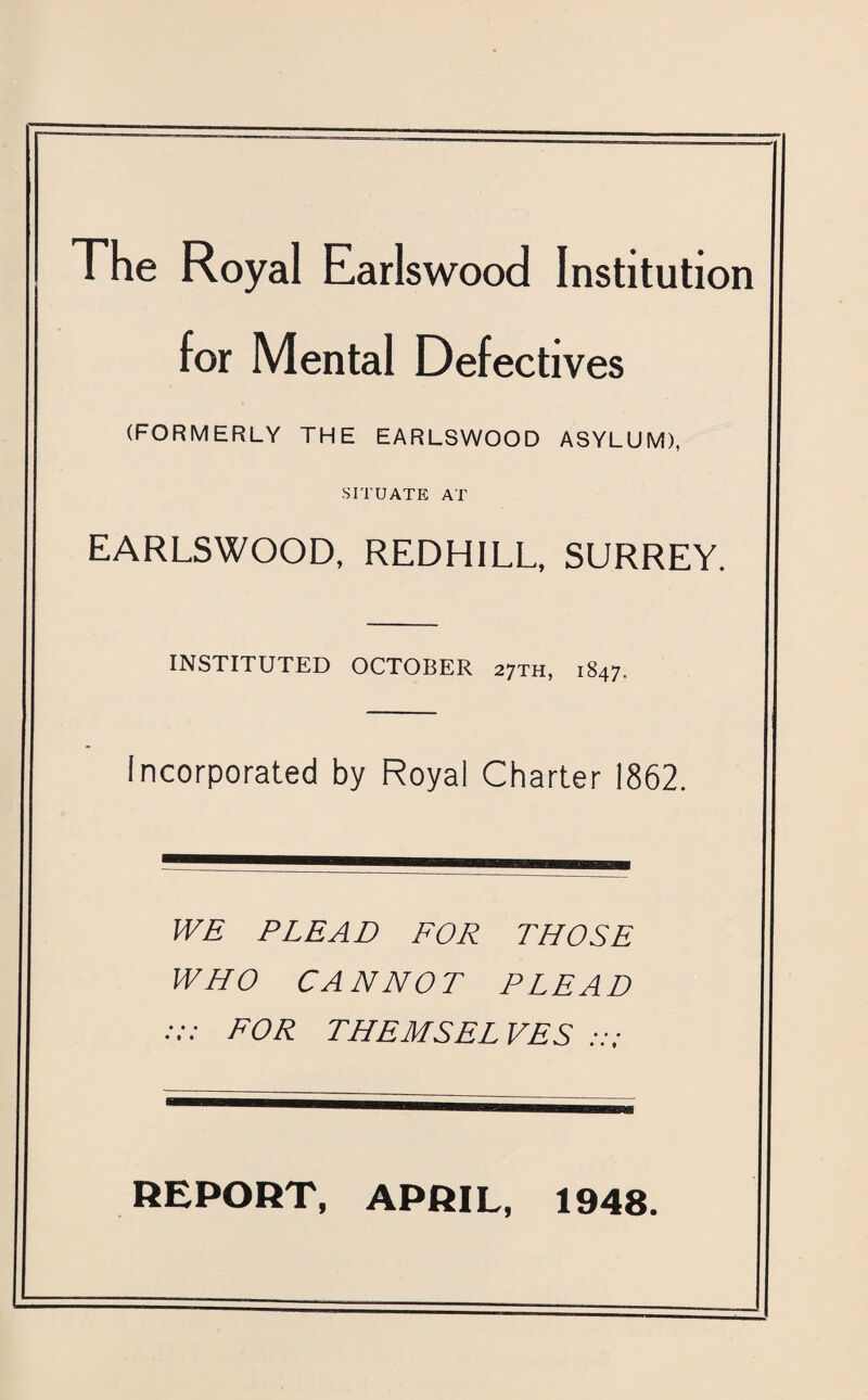 The Royal Earlswood Institution for Mental Defectives (FORMERLY THE EARLSWOOD ASYLUM), SITUATE AT EARLSWOOD, REDHILL, SURREY. INSTITUTED OCTOBER 27TH, 1847. Incorporated by Royal Charter 1862. WE PLEAD FOR THOSE WHO CANNOT PLEAD :: FOR THEMSEL VES REPORT, APRIL, 1948.