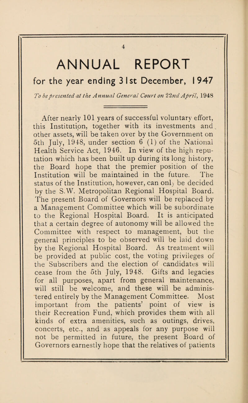 ANNUAL REPORT for the year ending 3 1st December, I 947 To be presented at the Annual General Court on 22nd April, 1948 After nearly 101 years of successful voluntary effort, this Institution, together with its investments and. other assets, will be taken over by the Government on 5th July, 1918, under section 6 (1) of the National Health Service Act, 1916. In view of the high repu¬ tation which has been built up during its long history, the Board hope that the premier position of the Institution will be maintained in the future. The status of the Institution, however, can onl) be decided by the S.W. Metropolitan Regional Hospital Board. The present Board of Governors will be replaced by a Management Committee which will be subordinate to the Regional Hospital Board. It is anticipated that a certain degree of autonomy will be allowed the Committee with respect to management, but the general principles to be observed will be laid down by the Regional Hospital Board. As treatment will be provided at public cost, the voting privileges of the Subscribers and the election of candidates will cease from the 5th July, 1948. Gifts and legacies for all purposes, apart from general maintenance, will still be welcome, and these will be adminis¬ tered entirely by the Management Committee. Most important from the patients’ point of view is their Recreation Fund, which provides them with all kinds of extra amenities, such as outings, drives, concerts, etc., and as appeals for any purpose will not be permitted in future, the present Board of Governors earnestly hope that the relatives of patients