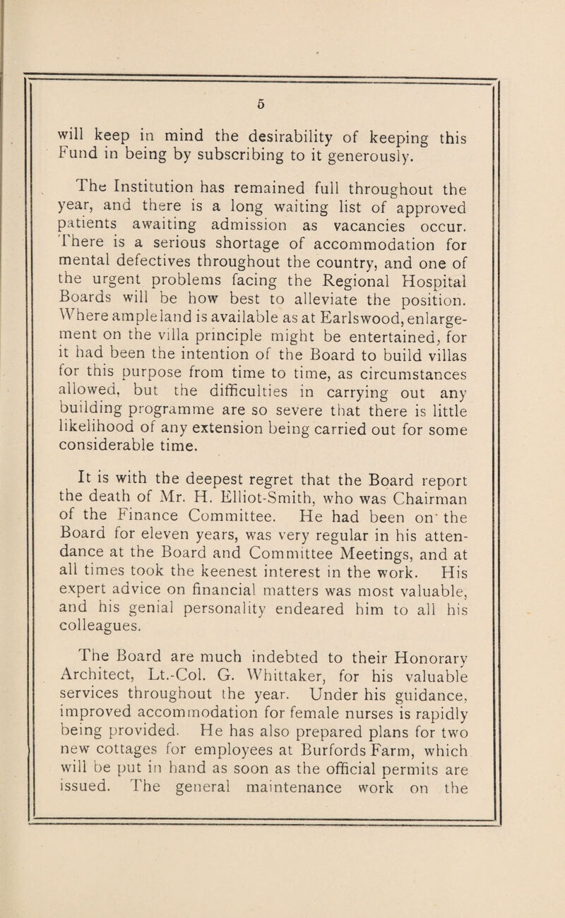 will keep in mind the desirability of keeping this Fund in being by subscribing to it generously. The Institution has remained full throughout the year, and there is a long waiting list of approved patients awaiting admission as vacancies occur. 1 here is a serious shortage of accommodation for mental defectives throughout the country, and one of the urgent problems facing the Regional Hospital Boards will be how best to alleviate the position. Where ample land is available as at Earls wood, enlarge¬ ment on the villa principle might be entertained, for it had been the intention of the Board to build villas lor this purpose from time to time, as circumstances allowed, but the difficulties in carrying out any building programme are so severe that there is little likelihood of any extension being carried out for some considerable time. It is with the deepest regret that the Board report the death of Mr. H. Klliot-Smith, who was Chairman of the Finance Committee. He had been on- the Board for eleven years, was very regular in his atten¬ dance at the Board and Committee Meetings, and at all times took the keenest interest in the work. His expert advice on financial matters was most valuable, and his genial personality endeared him to all his colleagues. The Board are much indebted to their Honorary Architect, Lt.-Col. G. Whittaker, for his valuable services throughout the year. Under his guidance, improved accommodation for female nurses is rapidly being provided. He has also prepared plans for two new cottages for employees at Burfords Farm, which will be put in hand as soon as the official permits are issued. The general maintenance work on the