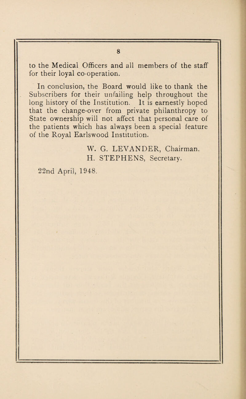 to the Medical Officers and all members of the staff for their loyal co-operation. In conclusion, the Board would like to thank the Subscribers for their unfailing help throughout the long history of the Institution. It is earnestly hoped that the change-over from private philanthropy to State ownership will not affect that personal care of the patients which has always been a special feature of the Royal Earlswood Institution. W. G. LEVANDER, Chairman. H. STEPHENS, Secretary. 22nd April, 1948.