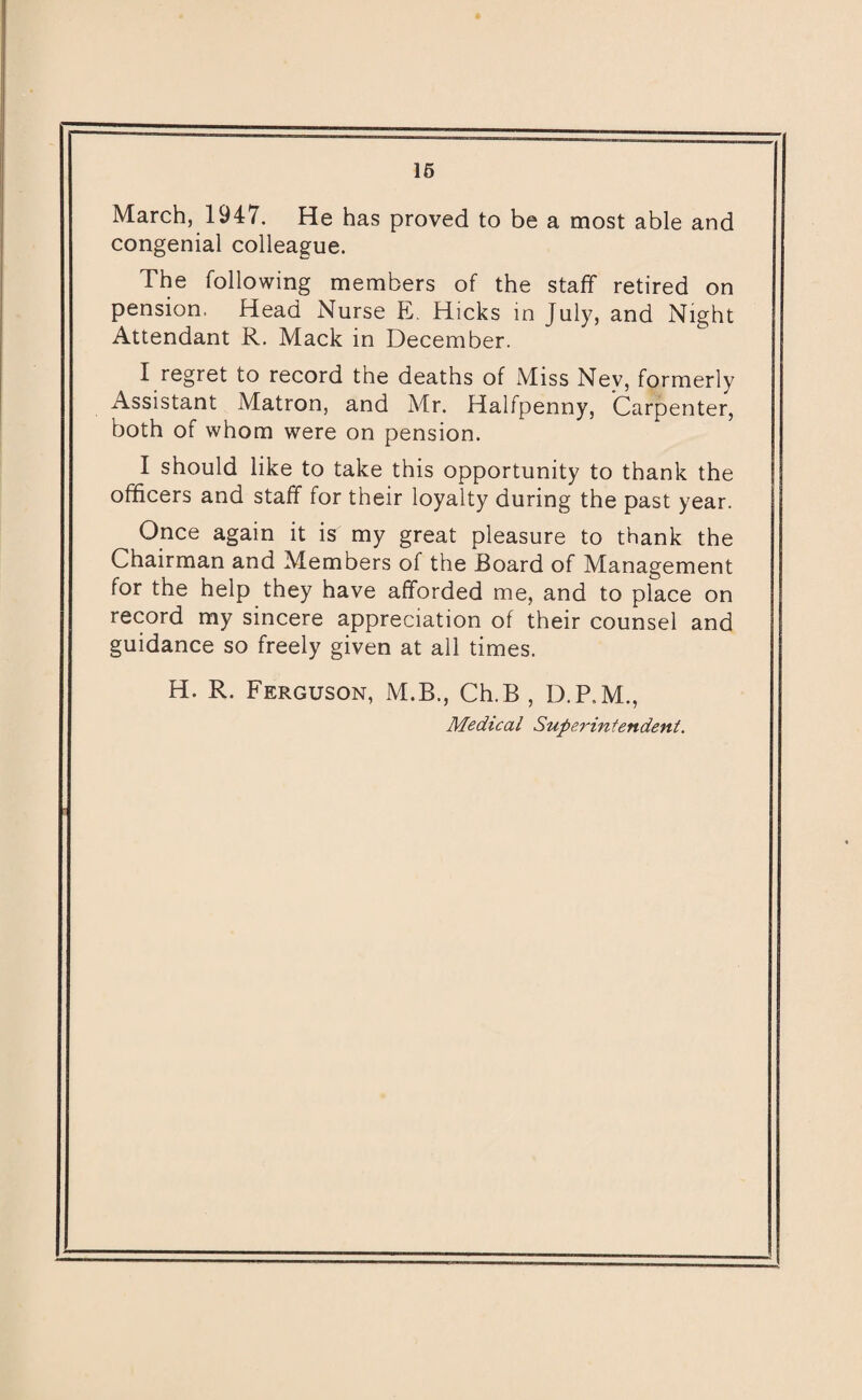 March, 1947. He has proved to be a most able and congenial colleague. The following members of the staff retired on pension. Head Nurse E. Hicks in July, and Night Attendant R. Mack in December. I regret to record the deaths of xMiss Ney, formerly Assistant Matron, and Mr. Halfpenny, Carpenter, both of whom were on pension. I should like to take this opportunity to thank the officers and staff for their loyalty during the past year. Once again it is my great pleasure to thank the Chairman and Members of the Board of Management for the help they have afforded me, and to place on record my sincere appreciation of their counsel and guidance so freely given at all times. H. R. Ferguson, M.B., Ch.B , D.P.M., Medical Superintendent.