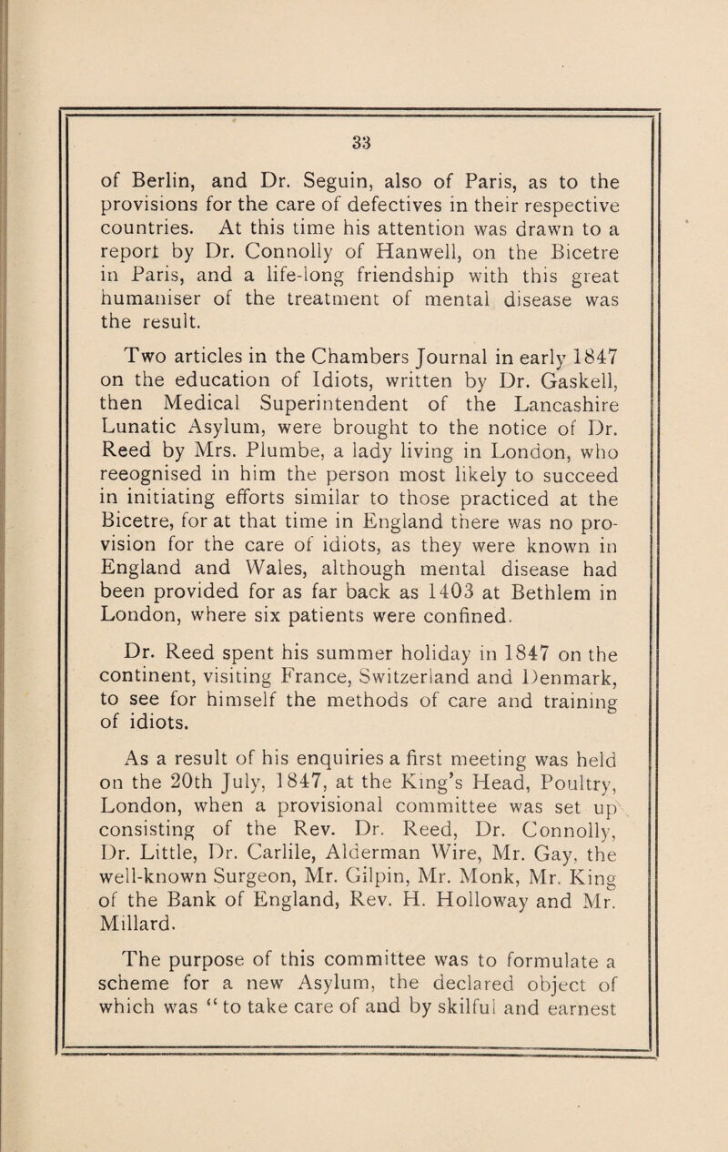 of Berlin, and Dr. Seguin, also of Paris, as to the provisions for the care of defectives in their respective countries. At this time his attention was drawn to a report by Dr. Connolly of Hanwell, on the Bicetre in Paris, and a life-long friendship with this great humaniser of the treatment of mental disease was the result. Two articles in the Chambers Journal in early 1847 on the education of Idiots, written by Dr. Gaskell, then Medical Superintendent of the Lancashire Lunatic Asylum, were brought to the notice of Dr. Reed by Mrs. Plumbe, a lady living in London, who reeognised in him the person most likely to succeed in initiating efforts similar to those practiced at the Bicetre, for at that time in England there was no pro¬ vision for the care of idiots, as they were known in England and Wales, although mental disease had been provided for as far back as 1403 at Bethlem in London, where six patients were confined. Dr. Reed spent his summer holiday in 1847 on the continent, visiting France, Switzerland and Denmark, to see for himself the methods of care and training of idiots. As a result of his enquiries a first meeting was held on the 20th July, 1847, at the King’s Head, Poultry, London, when a provisional committee was set up consisting of the Rev. Dr. Reed, Dr. Connolly, Dr. Little, Dr. Carlile, Alderman Wire, Mr. Gay, the well-known Surgeon, Mr. Gilpin, Mr. Monk, Mr. King of the Bank of England, Rev. H. Holloway and Mr. Millard. The purpose of this committee was to formulate a scheme for a new Asylum, the declared object of which was “ to take care of and by skilfui and earnest