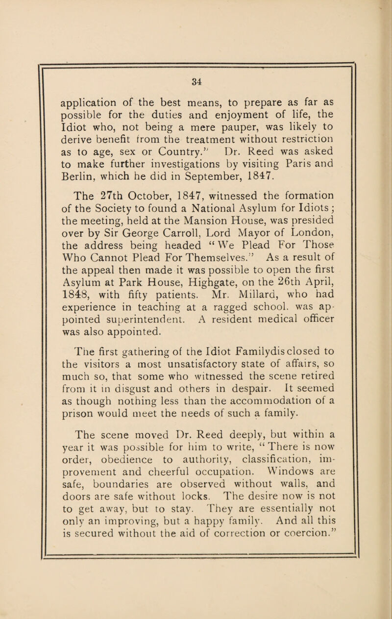 application of the best means, to prepare as far as possible for the duties and enjoyment of life, the Idiot who, not being a mere pauper, was likely to derive benefit from the treatment without restriction as to age, sex or Country.” Dr. Reed was asked to make further investigations by visiting Paris and Berlin, which he did in September, 1847. The 27th October, 1847, witnessed the formation of the Society to found a National Asylum for Idiots; the meeting, held at the Mansion House, was presided over by Sir George Carroll, Lord Mayor of London, the address being headed “ We Plead For Those Who Cannot Plead For Themselves.’’ As a result of the appeal then made it was possible to open the first Asylum at Park House, Highgate, on the 26th April, 1848, with fifty patients. Mr. Millard, who had experience in teaching at a ragged school, was ap¬ pointed superintendent. A resident medical officer was also appointed. The first gathering of the Idiot Familydis closed to the visitors a most unsatisfactory state of affairs, so much so, that some who witnessed the scene retired from it in disgust and others in despair. It seemed as though nothing less than the accommodation of a prison would meet the needs of such a family. The scene moved Dr. Reed deeply, but within a year it was possible for him to write, “ There is now order, obedience to authority, classification, im¬ provement and cheerful occupation. Windows are safe, boundaries are observed without walls, and doors are safe without locks, The desire now is not to get away, but to stay. They are essentially not only an improving, but a happy family. And all this is secured without the aid of correction or coercion.”
