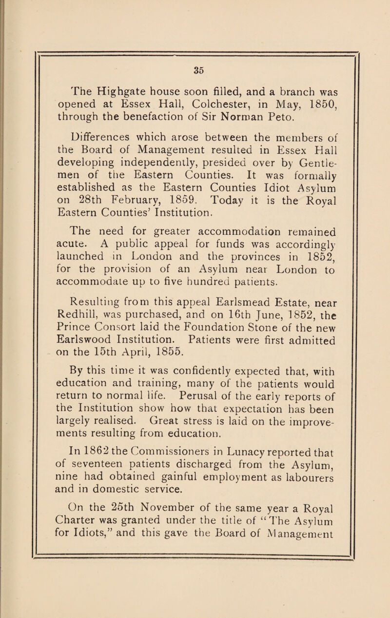 The Highgate house soon filled, and a branch was opened at Essex Hall, Colchester, in May, 1850, through the benefaction of Sir Norman Peto. Differences which arose between the members of the Board of Management resulted in Essex Hall developing independently, presided over by Gentle¬ men of the Eastern Counties. It was formally established as the Eastern Counties Idiot Asylum on 28th February, 1859. Today it is the Royal Eastern Counties’ Institution. The need for greater accommodation remained acute. A public appeal for funds was accordingly launched in London and the provinces in 1852, for the provision of an Asylum near London to accommodate up to five hundred patients. Resulting from this appeal Earlsmead Estate, near Redhill, was purchased, and on 16th June, 1852, the Prince Consort laid the Foundation Stone of the new Earlswood Institution. Patients were first admitted on the 15th April, 1855. By this time it was confidently expected that, with education and training, many of the patients would return to normal life. Perusal of the early reports of the Institution show how that expectation has been largely realised. Great stress is laid on the improve¬ ments resulting from education. In 1862 the Commissioners in Lunacy reported that of seventeen patients discharged from the Asylum, nine had obtained gainful employment as labourers and in domestic service. On the 25th November of the same year a Royal Charter was granted under the title of “The Asylum for Idiots,” and this gave the Board of Management