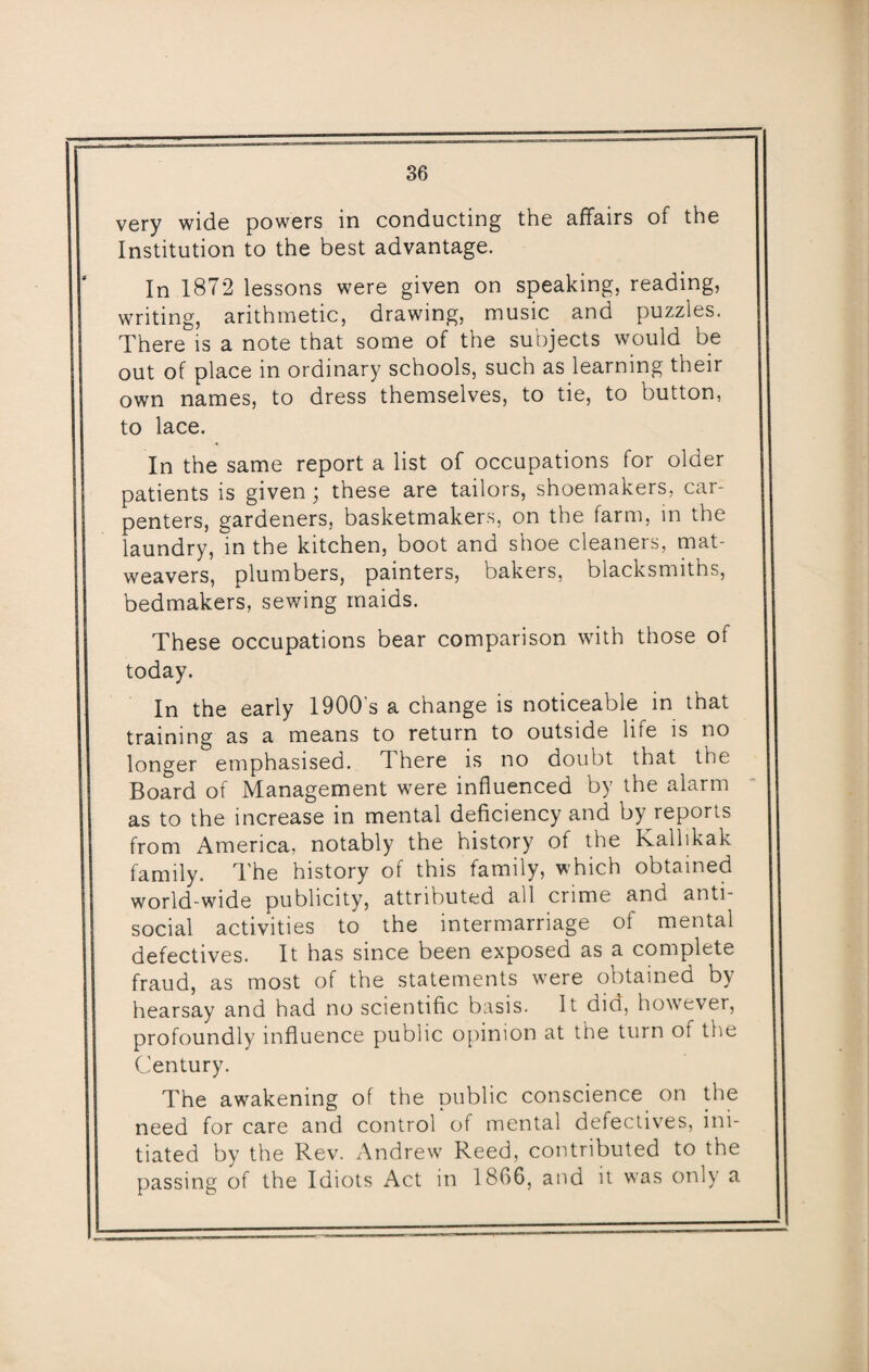very wide powers in conducting the affairs of the Institution to the best advantage. In 1872 lessons were given on speaking, reading, writing, arithmetic, drawing, music and puzzles. There is a note that some of the subjects would be out of place in ordinary schools, such as learning their own names, to dress themselves, to tie, to button, to lace. In the same report a list of occupations for older patients is given; these are tailors, shoemakers, car¬ penters, gardeners, basketmakers, on the farm, in the laundry, in the kitchen, boot and shoe cleaners, mat- weavers, plumbers, painters, bakers, blacksmiths, bedmakers, sewing maids. These occupations bear comparison with those of today. In the early 1900's a change is noticeable in that training as a means to return to outside life is no longer emphasised. There is no doubt that the Board of Management were influenced by the alarm as to the increase in mental deficiency and by reports from America, notably the history of the Kallikak family. The history of this family, which obtained world-wide publicity, attributed all crime and anti¬ social activities to the intermarriage of mental defectives. It has since been exposed as a complete fraud, as most of the statements were obtained by hearsay and had no scientific basis. It did, however, profoundly influence public opinion at the turn of the Century. The awakening of the public conscience on the need for care and control of mental defectives, ini¬ tiated by the Rev. Andrew Reed, contributed to the passing of the Idiots Act in 1866, and it was only a