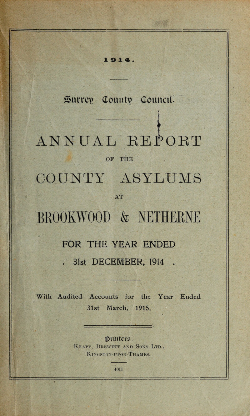 19 14. Surrey? County Council. *- * f l ANNUAL BEPOBT OF THE COUNTY ASYLUMS AT BR00KW00D & NETHERNE FOR THE YEAR ENDED . 31st DECEMBER, 1914 . With Audited Accounts for the Year Ended 31st March, 1915, printers. Knapp, Drewett and Sons Ltd., Kinoston-upon-Thames. 4011