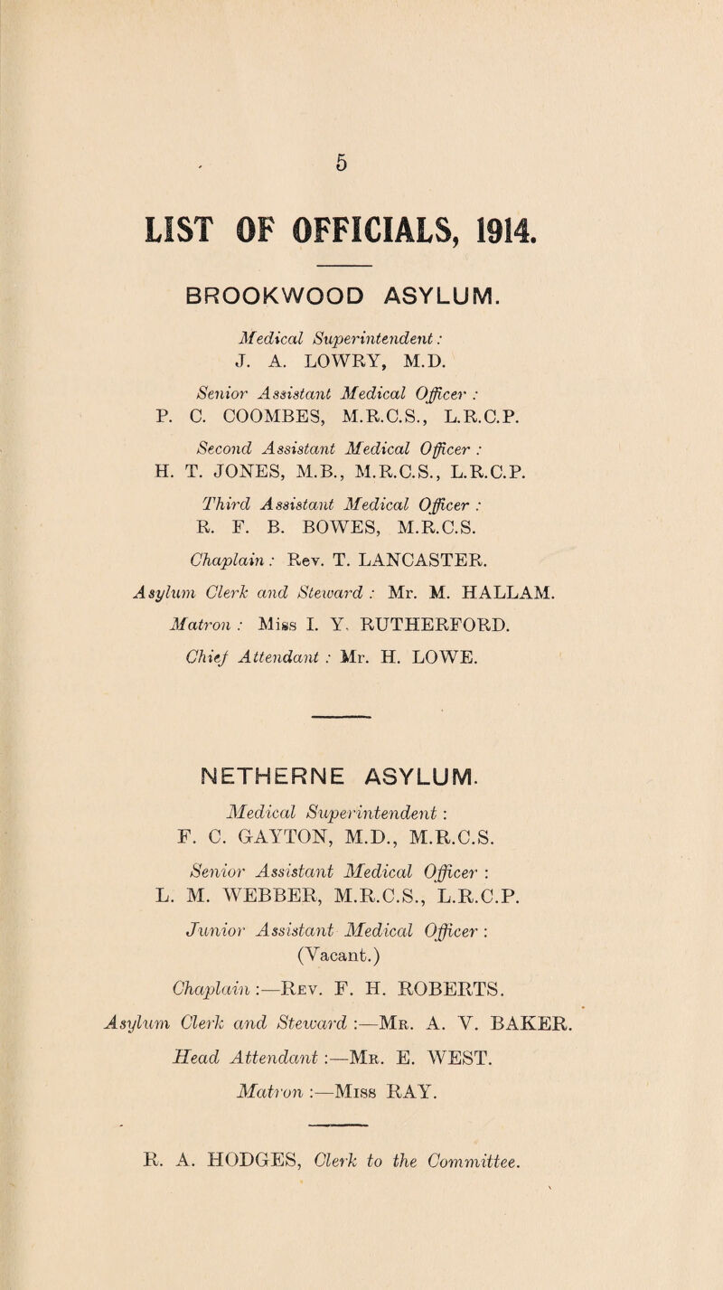 LIST OF OFFICIALS, 1914. BROOKWOOD ASYLUM. Medical Superintendent: J. A. LOWRY, M.D. Senior Assistant Medical Officer : P. C. COOMBES, M.R.C.S., L.R.C.P. Second Assistant Medical 0fleer : H. T. JONES, M.B., M.R.C.S., L.R.C.P. Third Assistant Medical Officer : R. F. B. BOWES, M.R.C.S. Chaplain: Rev. T. LANCASTER. Asylum Clerk and Steward : Mr. M. HALLAM. Matron : Miss I. Y. RUTHERFORD. Chief Attendant : Mr. H. LOWE. NETHERNE ASYLUM. Medical Superintendent : F. C. (LAYTON, M.D., M.R.C.S. Senior Assistant Medical Officer : L. M. WEBBER, M.R.C.S., L.R.C.P. Junior Assistant Medical Officer : (Vacant;.) ChaplainRev. F. H. ROBERTS. Asylum Clerk and Steward :—Mr. A. V. BAKER. Head Attendant:—Mr. E. WEST. Matron :—Miss RAY. R. A. HODGES, Clerk to the Committee.