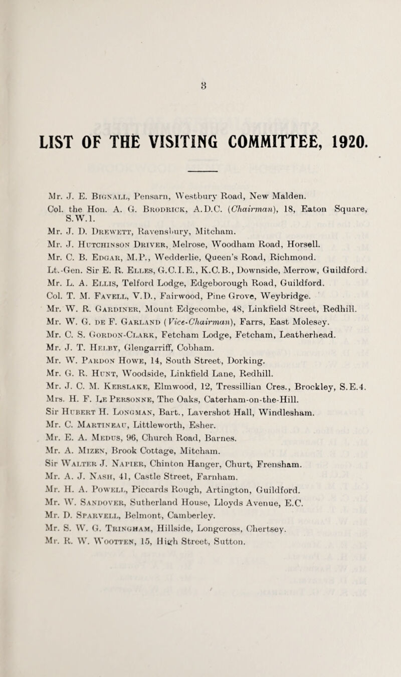 8 LIST OF THE VISITING COMMITTEE, 1920. Mr. J. E. Bignall, Pensarn, Westbury Road, New Malden. Col. the Hon. A. G. Brodrick, A.D.C. {Chairman), 18, Eaton Square, S.W.l. Mr. J. I). Drewett, Ravensbury, Mitcham. Mr. J. Hutchinson Driver, Melrose, Woodham Road, Horsell. Mr. C. B. Edgar, M.P., Wedderlie, Queen’s Road, Richmond. Lt.-Gen. Sir E. R. Elles, G.C.I.E., K.C.B., Downside, Merrow, Guildford. Mr. L. A. Ellis, Telford Lodge, Edgeborough Road, Guildford. Col. T. M. Favell, V.D., Fairwood, Pine Grove, Weybridge. Mr. W. R. Gardiner, Mount Edgecombe, 48, Linkfield Street, Redhill. Mr. W. G. de F. Garland (Vice-Chairman), Farrs, East Molesey. Mr. C. S. Gordon-Clark, Fetcham Lodge, Fetcham, Leatherhead. Mr. J. T. Hei.by, Glengarriff, Cobham. Mr. W. Pardon Howe, 14, South Street, Dorking. Mr. G. R. Hunt, Woodside, Linkfield Lane, Redhill. Mr. J. C. INI. Kerslake, Elmwood, 12, Tressillian Cres., Brockley, S.E.4. Mrs. H. F. LePersonne, The Oaks, Caterham-on-the-Hill. Sir Hubert H. Longman, Bart., Lavershot Hall, Windlesham. Mr. C. Martineau, Littleworth, Esher. Mr. E. A. Medus, 96, Church Road, Barnes. Mr. A. Mizen, Brook Cottage, Mitcham. Sir Walter J. Napier, Chinton Hanger, Churt, Frensham. Mr. A. J. Nash, 41, Castle Street, Farnham. Mr. H. A. Powell, Piccards Rough, Artington, Guildford. Mr. W. Sandover, Sutherland House, Lloyds Avenue, E.C. Mr. D. Sparvell, Belmont, Camberlev. Mr. S. W. G. Tringham, Hillside, Longcross, Ohertsey. Mr. R. W. W ootten, 15, High Street, Sutton.