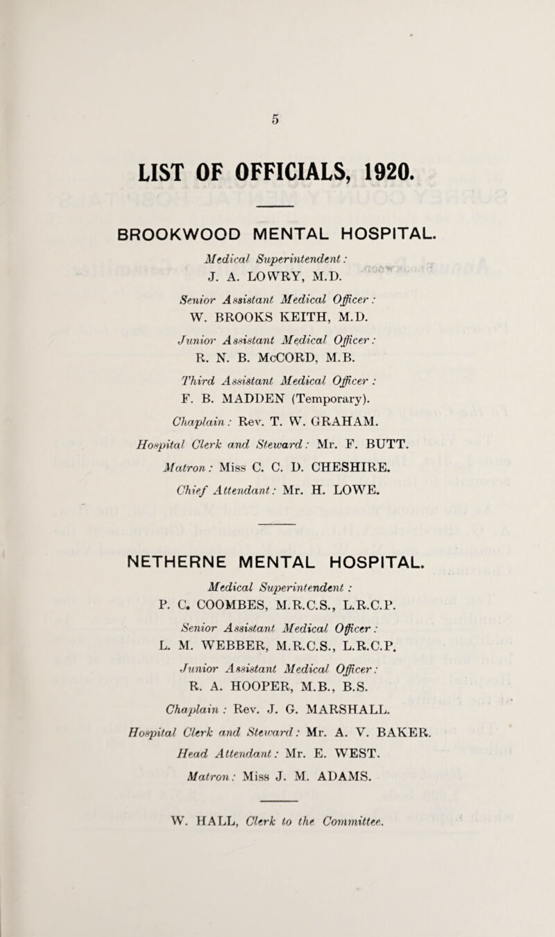 LIST OF OFFICIALS, 1920. BROOKWOOD MENTAL HOSPITAL. Medical Superintendent: J. A. LOWRY, M.D. Senior Assistant Medical Officer: W. BROOKS KEITH, M.D. Junior Assistant Medical Officer: R. N. B. McCORD, M.B. Third Assistant Medical Officer : F. B. MADDEN (Temporary). Chaplain: Rev. T. W. GRAHAM. Hospital Clerk and Steward: Mr. F. BUTT. Matron: Miss C. C. D. CHESHIRE. Chief Attendant: Mr. H. LOWE. NETHERNE MENTAL HOSPITAL. Medical Superintendent : P. C, COOMBES, M.R.C.S., L.R.C.P. Senior Assistant Medical Officer: L. M. WEBBER, M.R.C.S., L.R.C.P, Junior Assistant Medical Officer: R. A. HOOPER, M.B., B.S. Chaplain : Rev. J. G. MARSHALL. Hospital Clerk and Steward: Mr. A. V. BAKER. Head Attendant: Mr. E. WEST. Matron: Miss J. M. ADAMS. W. HALL, Clerk to the Committee.