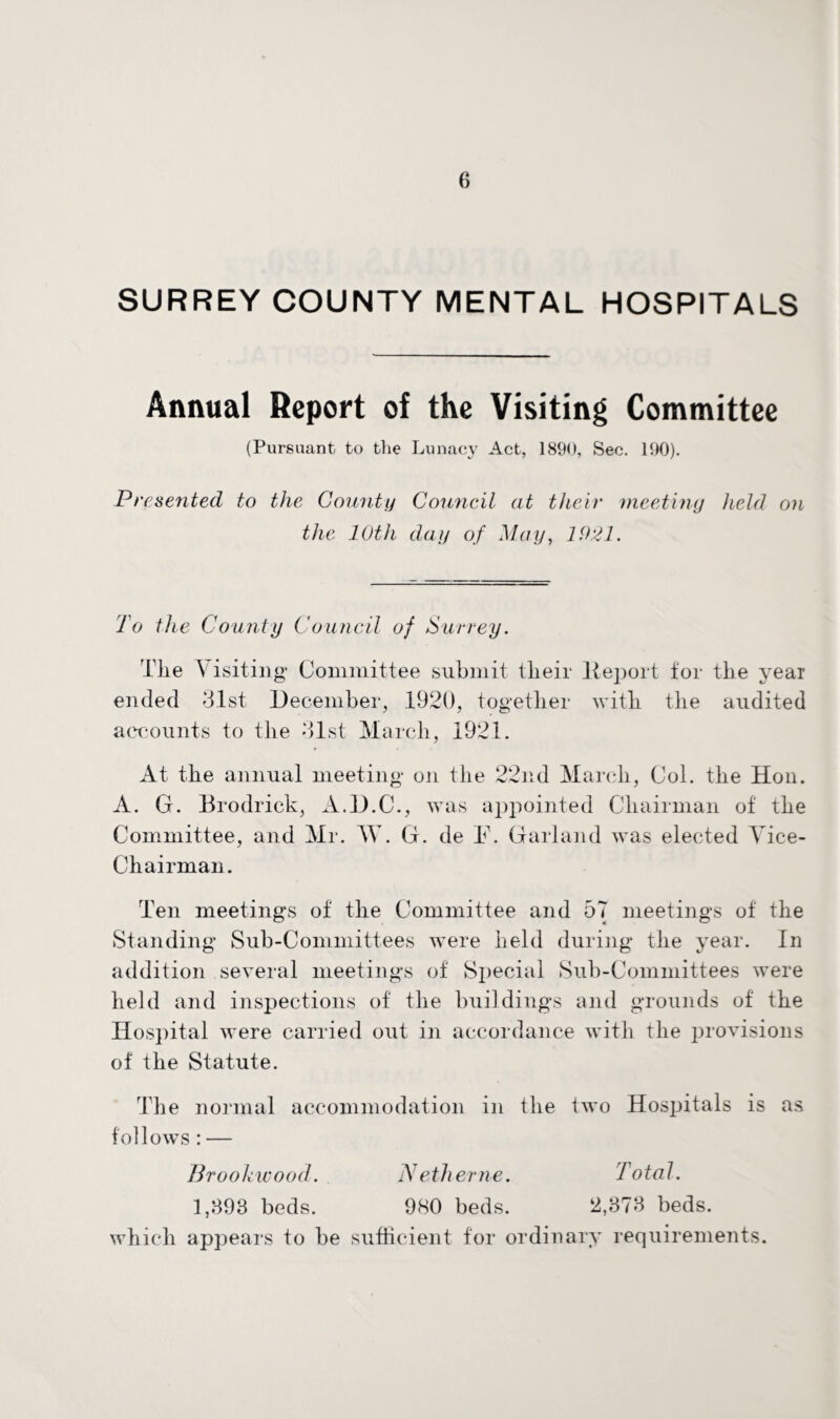 SURREY COUNTY MENTAL HOSPITALS Annual Report of the Visiting Committee (Pursuant to the Lunacy Act, 1890, Sec. 190). Presented to the County Council at their meeting held on the 10th day of May, 1921. To the County Council of Surrey. The Visiting Committee submit their lteport for the year ended 3.1st December, 1920, together with the audited accounts to the 31st March, 1921. At the annual meeting on the 22nd March, Col. the Hon. A. G. Brodrick, A.D.C., was appointed Chairman of the Committee, and Mr. TV. G. de F. Garland was elected Vice- Chairman. Ten meetings of the Committee and 57 meetings of the Standing Sub-Committees were held during the year. In addition several meetings of Special Sub-Committees were held and inspections of the buildings and grounds of the Hospital were carried out in accordance with the provisions of the Statute. The normal accommodation in the two Hospitals is as follows: — Brookwood. Netherne. Total. 1,398 beds. 980 beds. 2,373 beds, which appears to be sufficient for ordinary requirements.