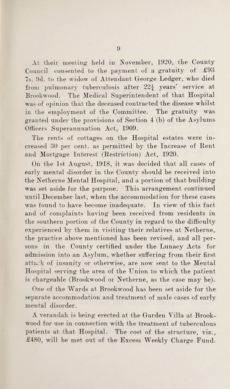 At tlieir meeting' held in November, 1920, the County Council consented to the payment of a gratuity of <£93 7s. 9d. to the widow of Attendant George Ledger, who died from pulmonary tuberculosis after years’ service at Brookwood. The Medical Superintendent of that Hospital was of opinion that the deceased contracted the disease whilst in the employment of the Committee. The gratuity w'as granted under the provisions of Section 4 (b) of the Asylums Officers Superannuation Act, 1909. The rents of cottages on the Hospital estates were in¬ creased 30 per cent, as permitted by the Increase of Rent and Mortgage Interest (Restriction) Act, 1920. On the 1st August, 1918, it was decided that all cases of early mental disorder in the County should be received into the Netherne Mental Hospital, and a portion of that building was set aside for the purpose. This arrangement continued until December last, when the accommodation for these cases was found to have become inadequate. In view of this fact and of complaints having been received from residents in the southern portion of the County in regard to the difficulty experienced by them in visiting tlieir relatives at Netherne, the practice above mentioned has been revised, and all per¬ sons in the County certified under the Lunacy Acts for admission into an Asylum, whether suffering from their first attack of insanity or otherwise, are now sent to the Mental Hospital serving the area of the Union to which the patient is chargeable (Brookwood or Netherne, as the case may be). One of the Wards at Brookwood has been set aside for the separate accommodation and treatment of male cases of early mental disorder. A verandah is being erected at the Garden Villa at Brook¬ wood for use in connection with the treatment of tuberculous patients at that Hospital. The cost of the structure, viz.,, £480, will be met out of the Excess Weekly Charge FuthL