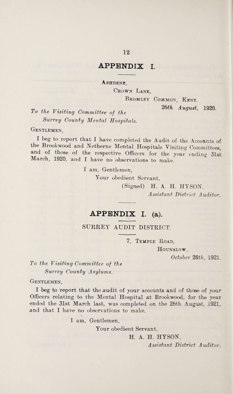 APPENDIX I. Ashdene, Crown Lane, Bromley Common, Kent. m ,, T/ • • « • ~ 26fft August, 1920. lo the Visiting Committee of the Surrey County Mental Hospitals. Gentlemen, I beg to report that I have completed the Audit of the Accounts of the Brook wood and Netherne Mental Hospitals Visiting Committees, and of those of the respective Officers for the year ending 31st March, 1920, and I have no observations to make. I am, Gentlemen, Your obedient Servant, (Signed) H. A. H. HYSON. Assistant District Auditor. APPENDIX I. (a). SURREY AUDIT DISTRICT. 7, Temple Road, Hounslow, October 28th, 1921. To the Visiting Committee of the Surrey County Asylums. Gentlemen, I beg to report that the audit of your accounts and of those of your Officers relating to the Mental Hospital at Brookwood, for the year ended the 31st March last, was completed on the 26th August, i.921, and that I have no observations to make. I am, Gentlemen, Your obedient Servant, H. A. H. HYSON, Assistant District Auditor„