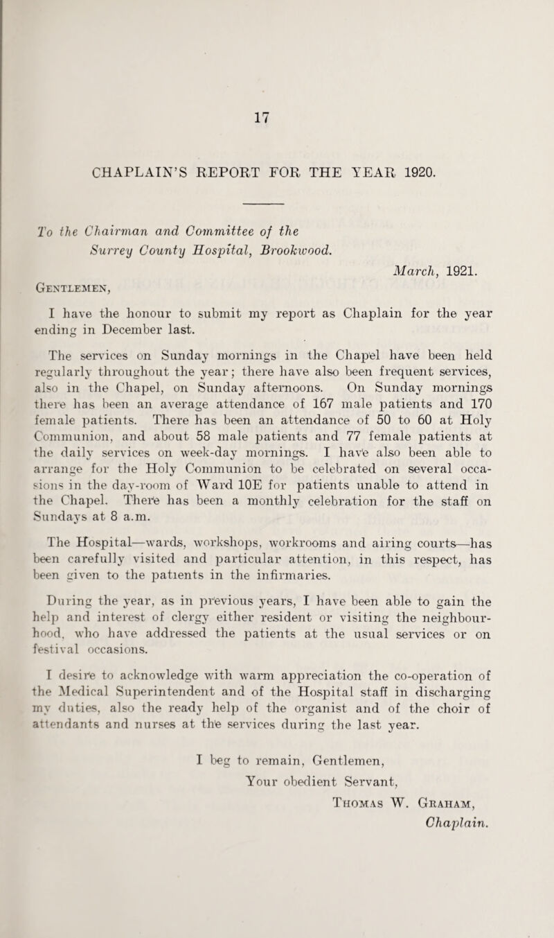 CHAPLAIN’S REPORT FOR THE YEAR 1920. To the Chairman and Committee of the Surrey County Hospital, Brookwood. Gentlemen, March, 1921. I have the honour to submit my report as Chaplain for the year ending in December last. The services on Sunday mornings in the Chapel have been held regularly throughout the year; there have also been frequent services, also in the Chapel, on Sunday afternoons. On Sunday mornings there has been an average attendance of 167 male patients and 170 female patients. There has been an attendance of 50 to 60 at Holy Communion, and about 58 male patients and 77 female patients at the daily services on week-day mornings. I hav'e also been able to arrange for the Holy Communion to be celebrated on several occa¬ sions in the day-room of Ward 10E for patients unable to attend in the Chapel. There has been a monthly celebration for the staff on Sundays at 8 a.m. The Hospital—wards, workshops, workrooms and airing courts—has been carefully visited and particular attention, in this respect, has been given to the patients in the infirmaries. During the year, as in previous years, I have been able to gain the help and interest of clergy either resident or visiting the neighbour¬ hood. who have addressed the patients at the usual services or on festival occasions. I desire to acknowledge with warm appreciation the co-operation of the Medical Superintendent and of the Hospital staff in discharging my duties, also the ready help of the organist and of the choir of attendants and nurses at thte services during the last year. I beg to remain, Gentlemen, Your obedient Servant, Thomas W. Graham, Chaplain.