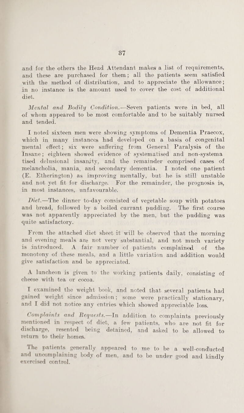 and for the others the Head Attendant makes' a list of requirements, and these are purchased for them; all the patients seem satisfied with the method of distribution, and to appreciate the allowance ; in no instance is the amount used to cover the cost of additional diet. Mental and Bodily Condition.-—Seven patients were in bed, all of whom appeared to be most comfortable and to be suitably nursed and tended. I noted sixteen men were showing symptoms of Dementia Praecox, which in many instances had developed on a basis of congenital mental effect; six were suffering from General Paralysis of the Insane; eighteen showed evidence of systematised and non-system a tised delusional insanity, and the remainder comprised cases of melancholia, mania, and secondary dementia. I noted one patient (E. Etherington) as improving mentally, but he is still unstable and not yet fit for discharge. For the remainder, the prognosis is, in most instances, unfavourable. Diet.—The dinner to-day consisted of vegetable soup with potatoes and bread, followed by a boiled currant pudding. The first course was not apparently appreciated by the men, but the pudding was quite satisfactory. From the attached diet sheet it will be observed that the morning O and evening meals are not very substantial, and not much variety is introduced. A fair number of patients complained of the monotony of these meals, and a little variation and addition would give satisfaction and be appreciated. A luncheon is given to the working patients daily, consisting of cheese with tea or cocoa. I examined the weight book, and noted that several patients had gained weight since admission; some were practically stationary, and I did not notice any entries which showed appreciable loss. Complaints and Bequests.—In addition to complaints previously mentioned in respect of diet, a few patients, who are not fit for discharge, resented being detained, and asked to be allowed to return to their horn as. The patients generally appeared to me to be a well-conducted and uncomplaining body of men, and to be under1 good and kindly exercised control.