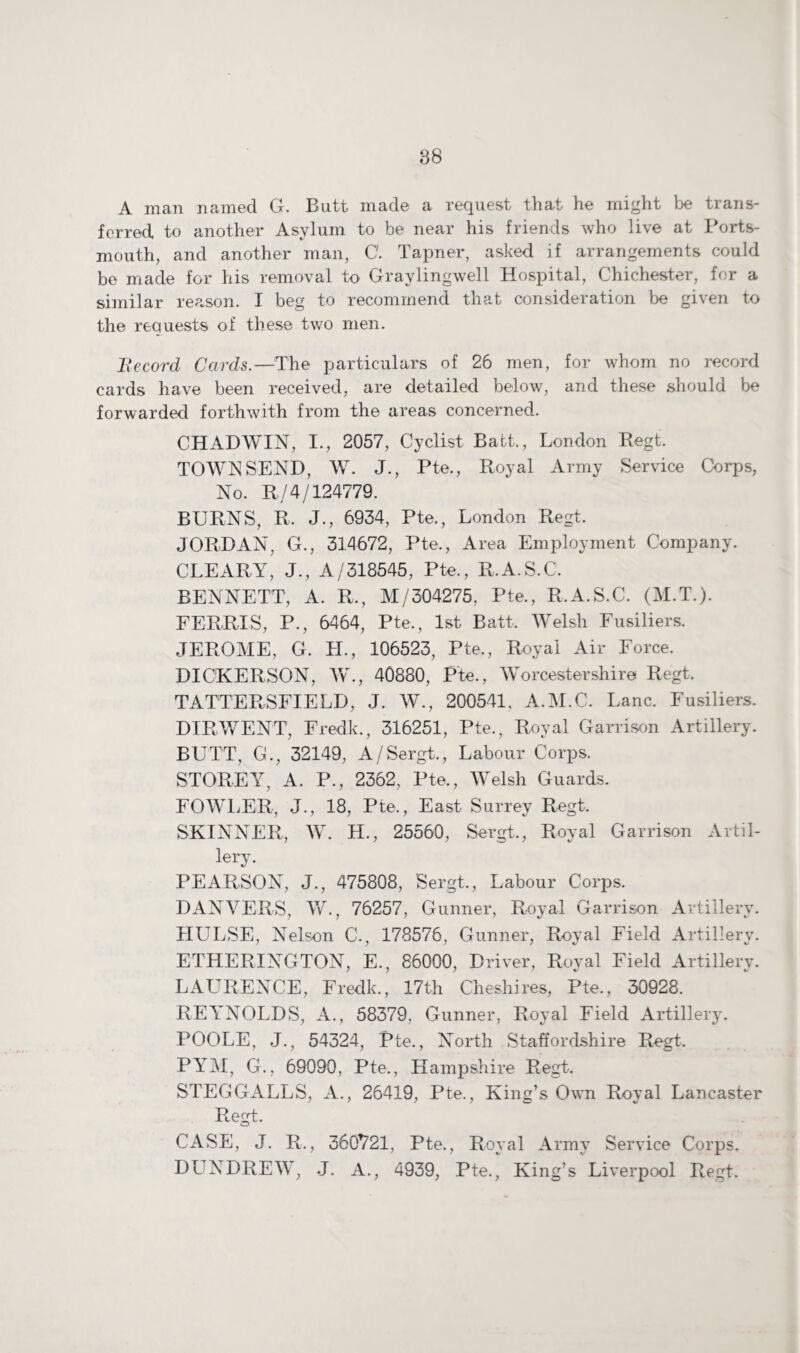 A man named G. Butt made a request that he might be trans¬ ferred to another Asylum to be near his friends who live at Ports¬ mouth, and another man, 0. Tapner, asked if arrangements could be made for his removal to Graylingwell Hospital, Chichester, for a similar reason. I beg to recommend that consideration be given to the requests of these two men. Record Cards.—'The particulars of 26 men, for whom no record cards have been received, are detailed below, and these should be forwarded forthwith from the areas concerned. CHADWIN, I., 2057, Cyclist Batt., London Regt. TOWNSEND, W. J., Pte., Royal Army Service Corps, No. R/4/124779. BURNS, R. J., 6934, Pte., London Regt. JORDAN, G., 314672, Pte., Area Employment Company. CLEARY, J., A/318545, Pte., R.A.S.C. BENNETT, A. R,, M/304275, Pte., R.A.S.C. (M.T.). FERRIS, P., 6464, Pte., 1st Batt, Welsh Fusiliers. JEROME, G. LI., 106523, Pte., Royal Air Force. DICKERSON, W., 40880, Pte., Worcestershire Regt, TATTER SFI ELD, J. W., 200541, A.M.C. Lane. Fusiliers. DIRWENT, Fredk., 316251, Pte., Royal Garrison Artillery. BUTT, G., 32149, A/Sergt., Labour Corps. STOREY, A. P., 2362, Pte., Welsh Guards. FOWLER, J., 18, Pte., East Surrey Regt, SKINNER, W. H., 25560, Sergt., Royal Garrison Artil¬ lery. PEARSON, J., 475808, Sergt., Labour Corps. DANVERS, W., 76257, Gunner, Royal Garrison Artillery. TIULSE, Nelson C., 178576, Gunner, Royal Field Artillery. ETHERINGTON, E., 86000, Driver, Roval Field Artillery. LAURENCE, Fredk., 17th Cheshires, Pte., 30928. REYNOLDS, A., 58379, Gunner, Royal Field Artillery. POOLE, J., 54324, Pte., North Staffordshire Regt. PYM, G., 69090, Pte., Hampshire Regt. STEGGALLS, A., 26419, Pte., King’s Own Royal Lancaster Regt. CASE, J. R., 360721, Pte., Royal Army Service Corps. DLTNDREW, J. A., 4939, Pte., King’s Liverpool Regt.