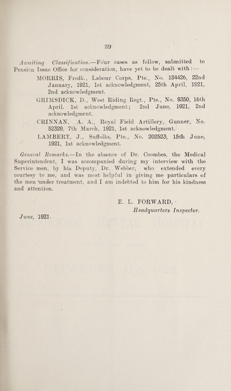 Awaiting Classification.—Fo'ur cases as follow, submitted to Pension Issue Office for consideration, have yet to be dealt with : — MORRIS, Fredk., Labour Corps, Pte., No. 184426, 22nd January, 1921, 1st acknowledgment, 25th April, 1921, 2nd acknowledgment. GRIMSDICK, D., West Riding Regt., Pte., No. 9350, 16th April. 1st acknowledgment; 2nd June, 1921, 2nd acknowledgment. CRINNAN, A. A., Royal Field Artillery, Gunner, No. 52329, 7th March, 1921, 1st acknowledgment. LAMBERT, J., Suffolk’s, Pte., No. 202523, 15tHi June, 1921, 1st acknowledgment. . General Remarks.—In the absence of Dr. Coombes, the Medical Superintendent, I was accompanied during my interview with the Service men, by his Deputy, Dr. Webber, who extended every courtesy to me, and was most helpful in giving me particulars of the men 'under treatment, and I am indebted to him for his kindness and attention. June, 192L E. L. FORWARD, Headquarters Inspector.