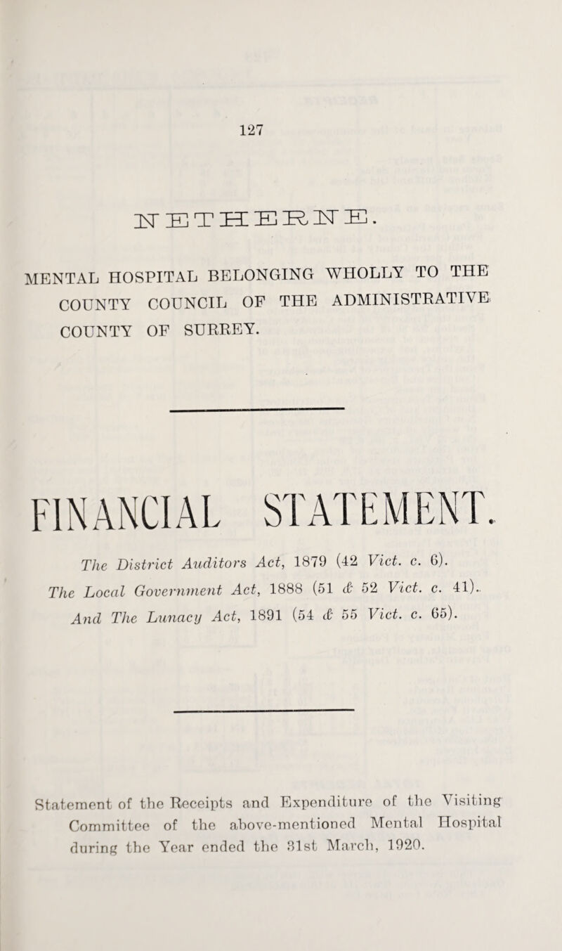ZST E TIEE E E E E. MENTAL HOSPITAL BELONGING WHOLLY TO THE COUNTY COUNCIL OF THE ADMINISTRATIVE COUNTY OF SURREY. The District Auditors Act, 1879 (42 Viet. c. 6). The Local Government Act, 1888 (51 & 52 Viet. c. 41).. And The Lunacy Act, 1891 (54 & 55 Viet. c. 65). Statement of the Receipts and Expenditure of the Visiting Committee of the above-mentioned Mental Hospital during the Year ended the 31st March, 1920.