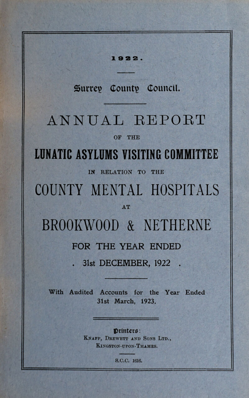 19 2 2. Surrey County Council. ANNUAL REPORT OF THE LUNATIC ASYLUMS VISITING COMMITTEE IN RELATION TO THE COUNTY MENTAL HOSPITALS AT BR00KW00D & NETHERNE FOR THE YEAR ENDED . 3lst DECEMBER, 1922 . With Audited Accounts for the Year Ended 31st March, 1923, printers: Knapp, Drewett and Sons Ltd., Kingston-upon-Tiiames. S.C.C. 1616.