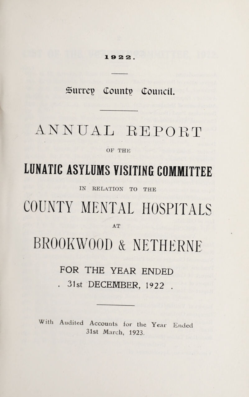 Surrey Count? Council. ANNUAL REPORT OF THE LUNATIC ASYLUMS VISITING CUMMITTEE IN RELATION TO THE COUNTY MENTAL HOSPITALS AT BR00KW00D & NETHERNE FOR THE YEAR ENDED . 31st DECEMBER, 1922 . With Audited Accounts for the Year Ended 31st March, 1923.