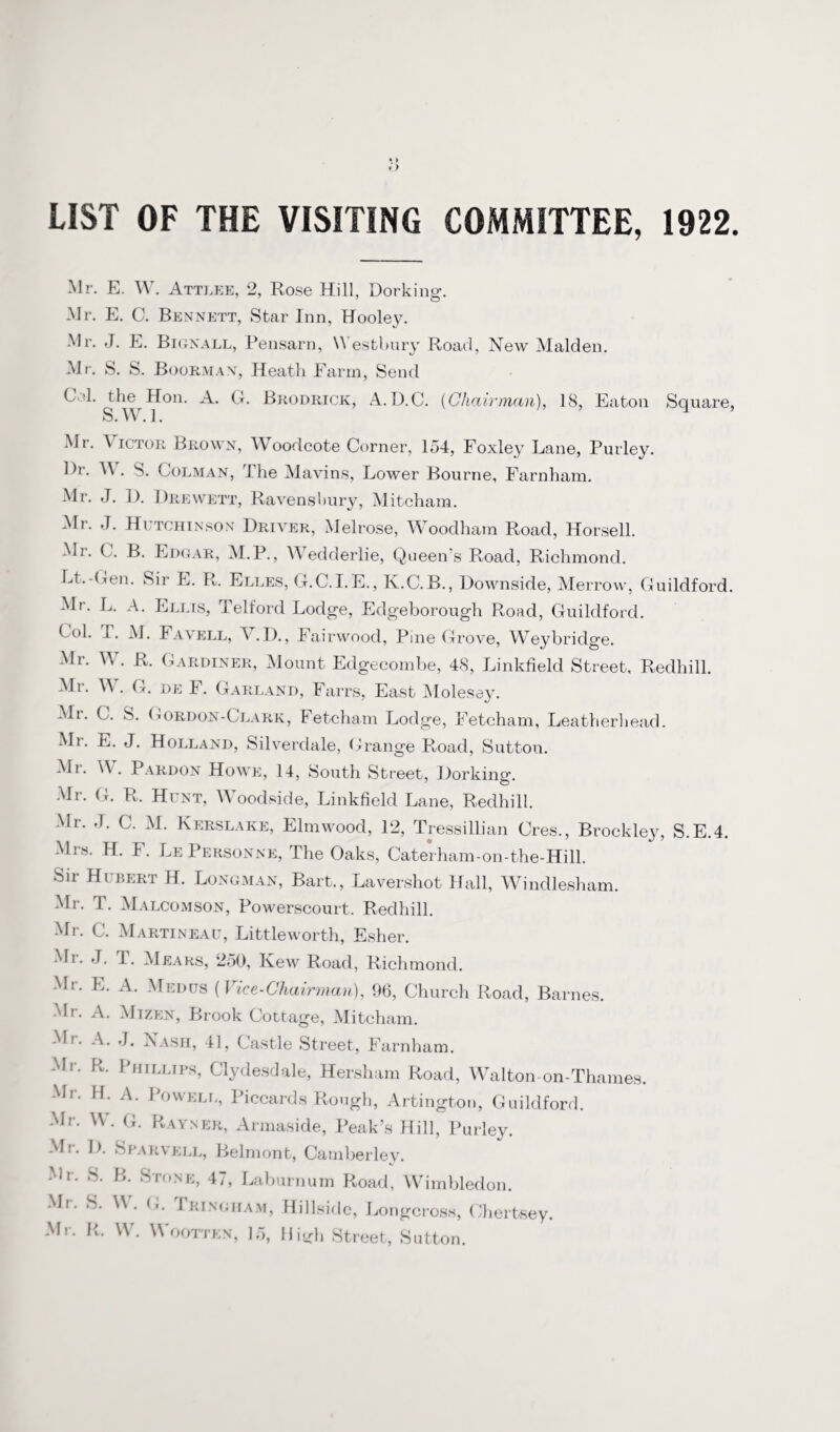 LIST OF THE VISITING COMMITTEE, 1922. Mr. E. W. Attlee, 2, Rose Hill, Dorking. Mr. E. C. Bennett, Star Inn, Hooley. Mr. J. E. Bignall, Pensarn, \\ estbury Road, New Malden. Mr. S. S. Boorman, Heath Farm, Send CM. the Hon. A. G. Brodrick, A.D.C. {Chairman), 18, Eaton Square, S. W. 1. Mr. Victor Brown, Woodcote Corner, 154, Foxley Lane, Purley. l)r. W. S. Colman, The Mavins, Lower Bourne, Farnham. Mr. J. D. Drewett, Ravensliury, Mitcham. Mr. J. Hutchinson Driver, Melrose, Woodham Road, Horsell. Mi. C. B. Edgar, M.P., Wedderlie, Queen's Road, Richmond. Lt.-Gen. Sir E. R. Elles, G.C.I.E., K.C.B., Downside, Merrow, Guildford. Mr. L. A. Ellis, Telford Lodge, Edgeborough Road, Guildford. Col. 1. M. Favell, V.D., Fairwood, Pine Grove, Weybridge. Mr. W. R. Gardiner, Mount Edgecombe, 48, Linkfield Street. Redhill. Mr. W. G. de F. Garland, Farrs, East Molesey. Mr. C. S. Gordon-Clark, Fetcham Lodge, Fetcham, Leatherhead. Mr. E. J. Holland, Silverdale, Grange Road, Sutton. Mr. \\ . Pardon Howe, 14, South Street, Dorking. Mr. G. R. Hunt, Woodside, Linkfield Lane, Redhill. Mr. ,T. C. M. Kerslake, Elmwood, 12, Tressillian Ores., Brockley, S.E.4. Mrs. H. F. LePersonne, The Oaks, Caterham-on-the-Hill. Sir Hubert H. Longman, Bart., Lavershot Hall, Windlesham. Mr. T. Malcomson, Powerscourt. Redhill. Mr. C. Martineau, Littleworth, Esher. Mi. J. T. Mears, 250, Kew Road, Richmond. Mr. E. A. Medus (Vice-Chairman), 96, Church Road, Barnes. Mr. A. Mizen, Brook Cottage, Mitcham. Mr. A. J. Nash, 41, Castle Street, Farnham. Mr. R. Phillips, Clydesdale, Hersham Road, Walton-on-Thames. Mr. H. A. Powell, Piccards Rough, Artington, Guildford. Mr. W. G. Rayner, Armaside, Peak’s Hill, Purley. Mr. D. Sparvell, Belmont, Camberley. Mi. S. B. Stone, 47, Laburnum Road, Wimbledon. Mr. S. W. G. Tringham, Hillside, Longcross, Chertsey. Mr. R. W. Wootten, 15, Hi^h Street, Sutton.