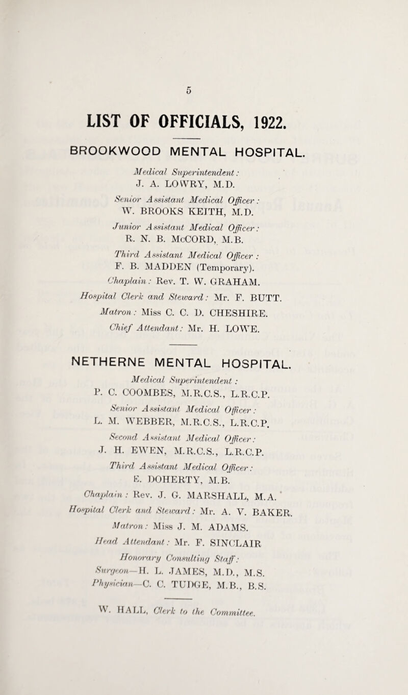 LIST OF OFFICIALS, 1922. BROOKWOOD MENTAL HOSPITAL. Medical Superintendent: J. A. LOWRY, M.D. Senior Assistant Medical Officer: W. BROOKS KEITH, M.D. Junior Assistant Medical Officer: R. N. B. McCORD, M.B. Third Assistant Medical Officer : F. B. MADDEN (Temporary). Chaplain: Rev. T. W. GRAHAM. Hospital Clerk and Steward: Mr. F. BUTT. Matron: Miss C. C. D. CHESHIRE. Chief Attendant: Mr. H. LOWE. NETHERNE MENTAL HOSPITAL. Medical Superintendent : P. C. COOMBES, M.R.C.S., L.R.C.P. Senior Assistant Medical Officer: L. M. WEBBER, M.R.C.S., L.R.C.P. Second Assistant Medical Officer: J. H. EWEN, M.R.C.S., L.R.C.P. Third Assistant Medical Officer: E. DOHERTY, M.B. Chaplain: Rev. J. G. MARSHALL, M.A. Hospital Clerk and Steward: Mr. A. V. BAKER. Matron: Miss J. M. ADAMS. Head Attendant: Mr. F. SINCLAIR Honorary Consulting Staff: Surgeon—H. L. JAMES, M.D., M.S. Physician—C. C. TUDGE, M.B., B.S. . HALL, Clerk to the Committee.