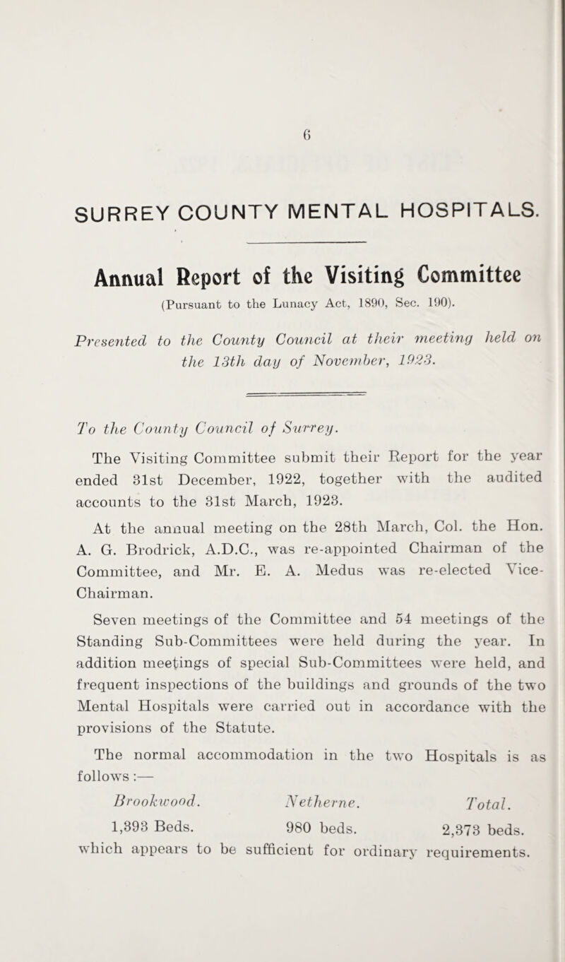 SURREY COUNTY MENTAL HOSPITALS. Annual Report of the Visiting Committee (Pursuant to the Lunacy Act, 1890, Sec. 190). Presented to the County Council cit their meeting held 07i the 13th day of November, 1923. To the County Council of Surrey. The Visiting Committee submit their Report for the year ended Blst December, 1922, together with the audited accounts to the Blst March, 192B. At the annual meeting on the 28th March, Col. the Hon. A. G. Brodrick, A.D.C., was re-appointed Chairman of the Committee, and Mr. E. A. Medus was re-elected \ ice- Chairman. Seven meetings of the Committee and 54 meetings of the Standing Sub-Committees were held during the year. In addition meetings of special Sub-Committees were held, and frequent inspections of the buildings and grounds of the two Mental Hospitals were carried out in accordance with the provisions of the Statute. The normal accommodation in the two Hospitals is as follows:— Brookwood. N ether ne. Total. 1,B93 Beds. 980 beds. 2,373 beds, which appears to be sufficient for ordinary requirements.