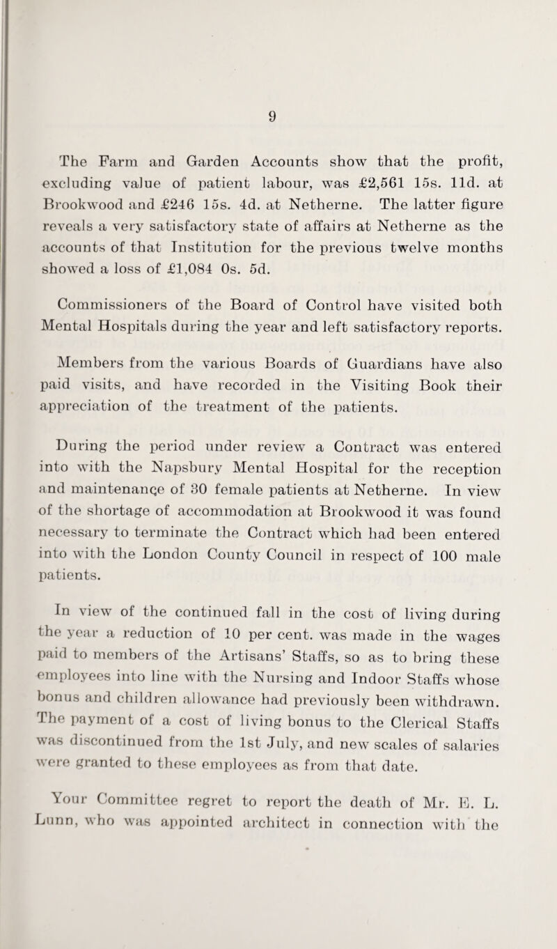 The Farm and Garden Accounts show that the profit, excluding value of patient labour, was £2,561 15s. lid. at Brookwood and £246 15s. 4d. at Netherne. The latter figure reveals a very satisfactory state of affairs at Netherne as the accounts of that Institution for the previous twelve months showed a loss of £1,084 Os. 5d. Commissioners of the Board of Control have visited both Mental Hospitals during the year and left satisfactory reports. Members from the various Boards of Guardians have also paid visits, and have recorded in the Visiting Book their appreciation of the treatment of the patients. During the period under review a Contract was entered into with the Napsbury Mental Hospital for the reception and maintenanqe of 30 female patients at Netherne. In view of the shortage of accommodation at Brookwood it was found necessary to terminate the Contract which had been entered into with the London County Council in respect of 100 male patients. In view of the continued fall in the cost of living during the year a reduction of 10 per cent, was made in the wages paid to members of the Artisans’ Staffs, so as to bring these employees into line with the Nursing and Indoor Staffs whose bonus and children allowance had previously been withdrawn. The payment of a cost of living bonus to the Clerical Staffs was discontinued from the 1st July, and new scales of salaries were granted to these employees as from that date. Your Committee regret to report the death of Mr. E. L. Lunn, who was appointed architect in connection with the