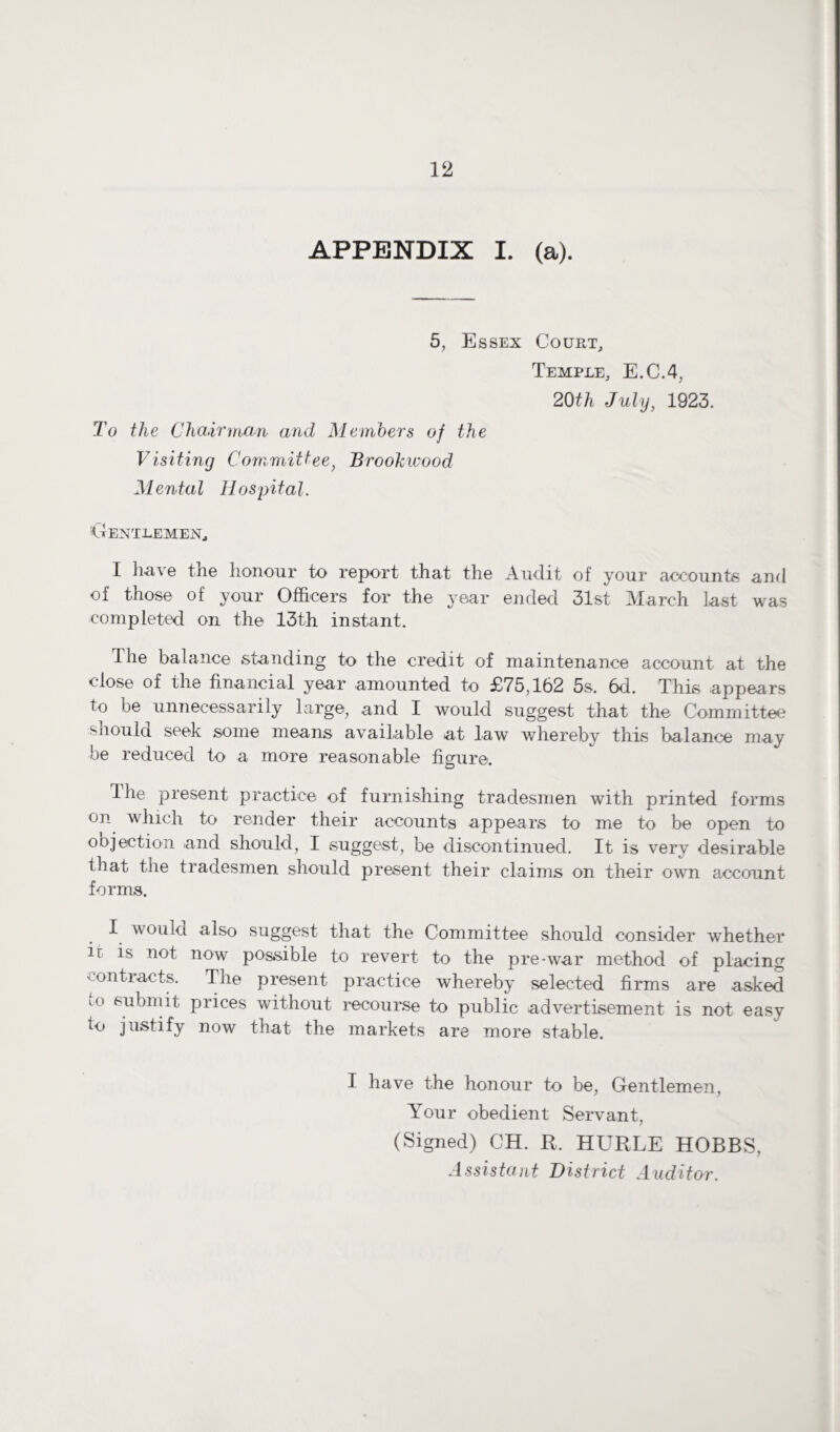 APPENDIX I. (a). 5, Essex Court, Temple, E.C.4, 20th July, 1923. To the Chairman and Members of the Visiting Committee, Brookwood Mental Hospital. Gentlemen., I have the honour to report that the Audit of your accounts and of those of your Officers for the year ended 31st March last was completed on the 13th instant. The balance standing to the credit of maintenance account at the close of the financial year amounted to £75,162 5s. 6d. This appears to be unnecessarily large, and I would suggest that the Committee should seek some means available at law whereby this balance may be reduced to a more reasonable figure. The present practice of furnishing tradesmen with printed forms on which to render their accounts appears to me to be open to objection and should, I suggest, be discontinued. It is very desirable that the tradesmen should present their claims on their own account forms. I would also suggest that the Committee should consider whether ir is not now possible to revert to the pre-war method of placing contracts. The present practice whereby selected firms are asked L° submit prices without recourse to public advertisement is not easy to justify now that the markets are more stable. I have the honour to be, Gentlemen, Your obedient Servant, (Signed) CH. R. HURLE HOBBS, Assistant District Auditor.