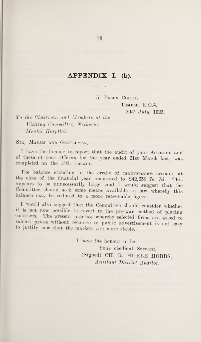 APPENDIX I. (b). 5, Essex Court, Temple, E.C.4, 20th July, 1923. To the Chairman and Members of the • Visiting Committee, Netherne Mental Hospital. Sir, Madam and Gentlemen, 1 have the honour to report that the audit of your Accounts and of those of your Officers for the year ended 31st March last, was oompleted on the 14th instant. The balance standing to the credit of maintenance account at the close of the financial year amounted to £42,336 7s. 3d. This appears to be unnecessarily large, and I would suggest that the Committee should seek some means available at law whereby this balance may be reduced to a more reasonable figure. I would also suggest that the Committee should consider whether it is not now possible to revert to the pre-war method of placing contracts. The present practice whereby selected firms are asked to submit prices without recourse to public advertisement is not easy io justify now that the markets are more stable. I have the honour to be, Your obedient Servant, (Signed) CH. R. HURLE HOBBS, Assistant District Auditor.