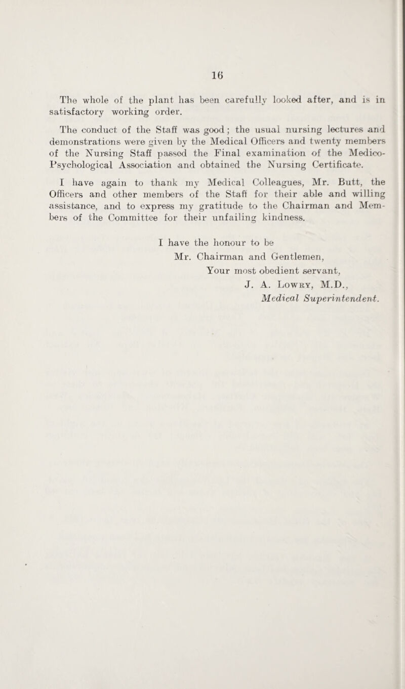 The whole of the plant has been carefully looked after, and is in satisfactory working order. The conduct of the Staff was good ; the usual nursing lectures and demonstrations were given by the Medical Officers and twenty members of the Nursing Staff passed the Final examination of the Medico- Psychological Association and obtained the Nursing Certificate. I have again to thank my Medical Colleagues, Mr. Butt, the Officers and other members of the Staff for their able and willing assistance, and to express my gratitude to the Chairman and Mem¬ bers of the Committee for their unfailing kindness. I have the honour to be Mr. Chairman and Gentlemen, Your most obedient servant, J. A. Lowry, M.D., Medical Superintendent.