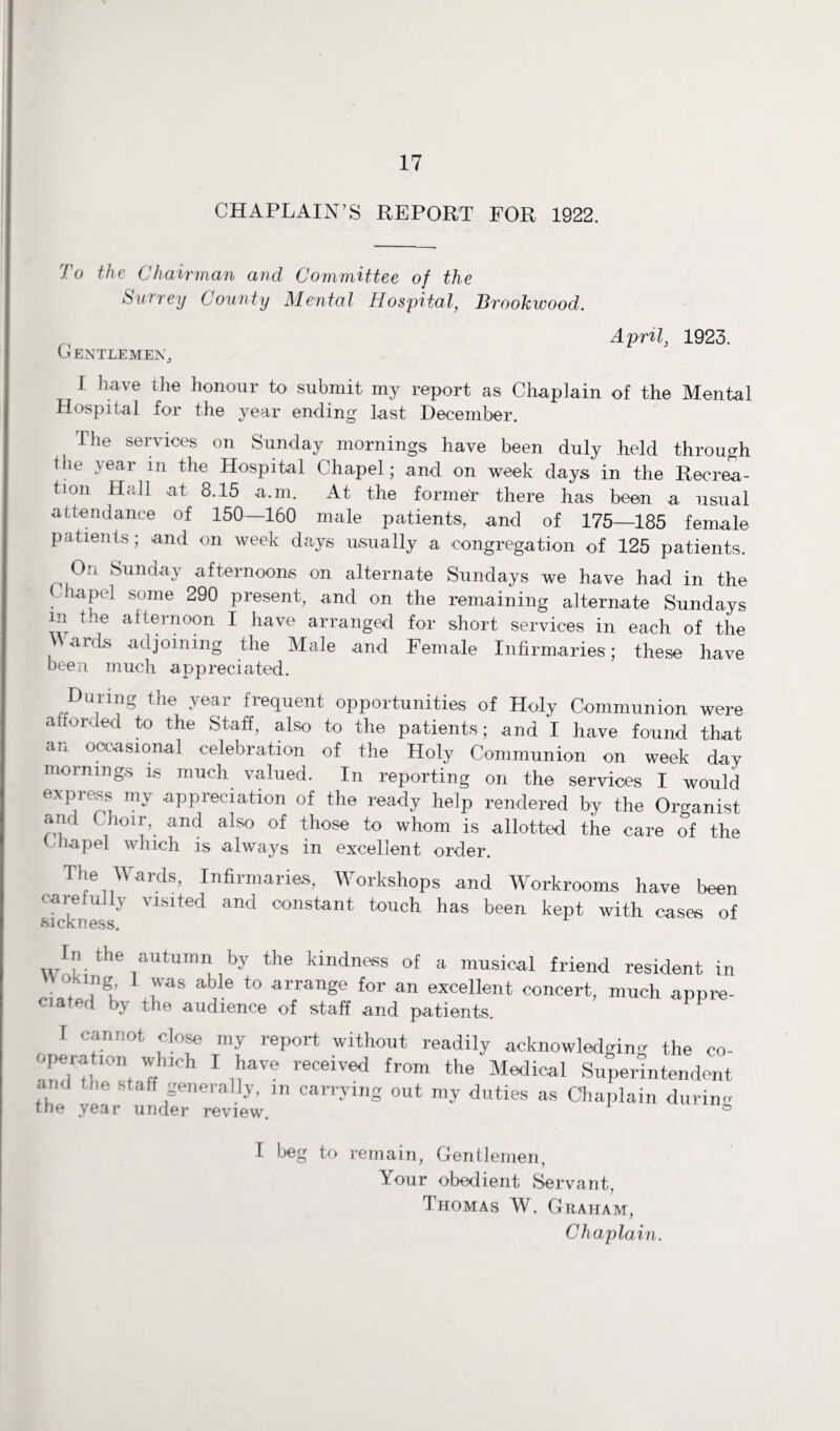 CHAPLAIN’S REPORT FOR 1922. To the Chairman and Committee of the Surrey County Mental Hospital, Brookwood. April, 1923. G ENTLEMENj I have the honour to submit my report as Chaplain of the Mental Hospital for the year ending last December. The services on Sunday mornings have been duly held through Ibe veai in the Hospital Chapel; and on week days in the Recrea¬ tion Hall at 8.15 a.m. At the former there has been a usual attendance of 150—160 male patients, and of 175—185 female patients; and on week days usually a congregation of 125 patients. On Sunday afternoons on alternate Sundays we have had in the C lapel some 290 present, and on the remaining alternate Sundays in the afternoon I have arranged for short services in each of the Wards adjoining the Male and Female Infirmaries; these have been much appreciated. During the year frequent opportunities of Holy Communion were afforded to the Staff, also to the patients; and I have found that an occasional celebration of the Holy Communion on week day mornings is much valued. In reporting on the services I would express my appreciation of the ready help rendered by the Organist and Choir,, and also of those to whom is allotted the care of the Chapel which is always in excellent order. The Wards, Infirmaries, Workshops and Workrooms have been carefully visited and constant touch has been kept with cases of sickness. In the autumn by the kindness of a musical friend resident in Oking I was able to arrange for an excellent concert, much appre- ciated by the audience of staff and patients. I cannot close my report without readily acknowledging the co¬ operation which I have received from the Medical Superintendent and he staff generally, m carrying out my duties as Chaplain durin the year under review. I beg to remain, Gentlemen, Your obedient Servant, Thomas W. Graham, Chaplain. ( r ZD