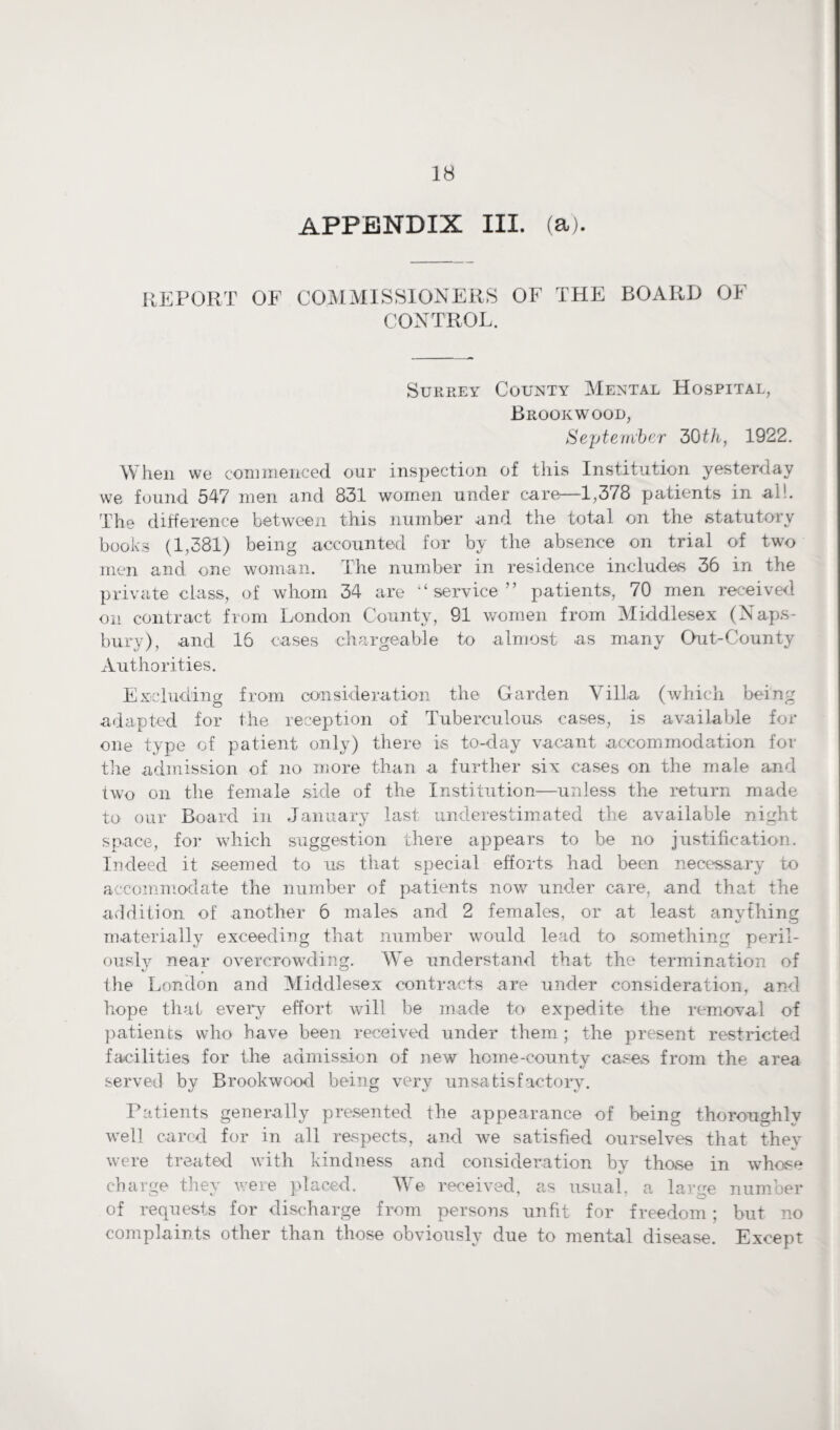 APPENDIX III. (a). REPORT OF COMMISSIONERS OF THE BOARD OF CONTROL. Surrey County Mental Hospital, Brookwood, September 30th, 1922. When we commenced our inspection of this Institution yesterday we found 547 men and 831 women under care—1,378 patients in al!. The difference between this number and the total on the .statutory books (1,381) being accounted for by the absence on trial of two men and one woman. The number in residence includes 36 in the private class, of whom 34 are “service” patients, 70 men received on contract from London County, 91 women from Middlesex (Naps- bury), and 16 cases chargeable to almost as many Out-County Authorities. Excluding from consideration the Garden Villa (which being adapted for the reception of Tuberculous cases, is available for one type of patient only) there is to-day vacant accommodation for the admission of no more than a further six cases on the male and two on the female side of the Institution—unless the return made to our Board in January last underestimated the available night space, for which suggestion there appears to be no justification. Indeed it seemed to us that special efforts had been necessary to accommodate the number of patients now under care, and that the addition of another 6 males and 2 females, or at least anything materially exceeding that number would lead to something peril¬ ously near overcrowding. We understand that the termination of the London and Middlesex contracts are under consideration, and hope that every effort will be made to expedite the removal of patients who have been received under them ; the present restricted facilities for the admission of new home-county cases from the area served by Brookwood being very unsatisfactory. Patients generally presented the appearance of being thoroughly well cared for in all respects, and we satisfied ourselves that they were treated with kindness and consideration by those in whose charge they were pdaced. We received, as usual, a large number of requests for discharge from persons unfit for freedom; but no complaints other than those obviously due to mental disease. Except