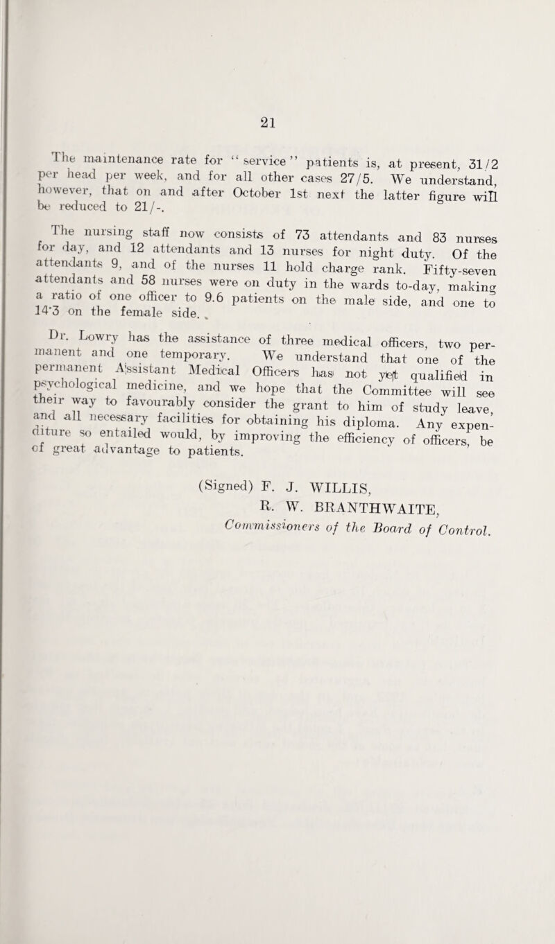 Tlie maintenance rate for “service” patients is, at present, 31/2 per head per week, and for all other cases 27/5. We understand however, that on and after October 1st next the latter figure will be reduced to 21/-. The nursing staff now consists of 73 attendants and 83 nurses for day, and 12 attendants and 13 nurses for night duty. Of the attendants 9, and of the nurses 11 hold charge rank. Fifty-seven attendants and 58 nurses were on duty in the wards to-day, making a ratio of one officer to 9.6 patients on the male side, and one to 14'3 on the female side. . I)r. Lowry has the assistance of three medical officers, two per¬ manent and one temporary. We understand that one of the permanent Assistant Medical Officer's has not yeft qualified in psychological medicine, and we hope that the Committee will see their way to favourably consider the grant to him of stndy leave and all necessary facilities for obtaining his diploma. Any expen¬ diture so entailed would, by improving the efficiency of officers be of great advantage to patients. (Signed) F. J. WILLIS, R- W. BRANTHWAITE, Commissioners of the Board of Control.